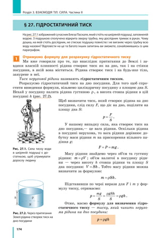 174
Розділ 3. Взаємодія тіл. Сила. Частина ІІ
§ 27. ГІДРОСТАТИЧНИЙ ТИСК
	 Нарис.27.1зображенийсучасникБлезаПаскаля,якийстоїтьнашкірянійподушці,заповненій
водою. З подушкою сполучена відкрита зверху трубка, яку дослідник тримає в руках. Чому
дошка, на якій стоїть дослідник, не стискає подушку повністю і не виганяє через трубку всю
воду назовні? Відповісти на це та багато інших запитань ви зможете, ознайомившись із цим
параграфом.
1
Отримуємо формулу для розрахунку гідростатичного тиску
Ми вже говорили про те, що внаслідок притягання до Землі і за-
вдяки власній плинності рідина створює тиск як на дно, так і на стінки
посудини, в якій вона міститься. Рідина створює тиск і на будь-яке тіло,
занурене в неї.
Тиск нерухомої рідини називають гідростатичним тиском.
Розрахуємо гідростатичний тиск на дно посудини. Для того щоб спро­
стити виведення формули, візьмемо циліндричну посудину з площею дна S.
Нехай у посудину налита рідина густиною ρ, а висота стовпа рідини в цій
посудині h (рис. 27.2).
Щоб визначити тиск, який створює рідина на дно
посудини, слід силу F, що діє на дно, поділити на
площу дна S:
p
F
S
= .
У нашому випадку сила, яка створює тиск на
дно посудини,— це вага рідини. Оскільки рідина
в посудині нерухома, то вага рідини дорівнює до-
бутку маси рідини m на прискорення вільного па-
діння g:
F P mg= = .
Масу рідини знайдемо через об’єм та густину
рідини: m V= ρ ; об’єм налитої в  посудину ріди-
ни  — через висоту h стовпа рідини та площу S
дна посудини: V Sh= . Тобто масу рідини можна
визначити за формулою:
m Sh= ρ .
Підставивши по черзі вирази для F і m у фор-
мулу тиску, отримаємо:
p gh
mg
S
gSh
S
= = =
ρ
ρ .
Отже, маємо формулу для визначення гідро-
статичного тиску — тиску, який чинить нерухо-
ма рідина на дно посудини:
p gh= ρ
Рис. 27.1. Сила тиску води
в  шкіряній подушці є до-
статньою, щоб утримувати
дорослу людину
Рис. 27.2. Через притягання
Землі рідина створює тиск на
дно посудини
h
S
ρ
Fтиску
F
 