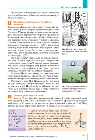 175
§27. Гідростатичний тиск
Як бачимо, гідростатичний тиск залежить
тільки від густини рідини та висоти стовпа рі-
дини в посудині.
2
Проводимо дослідження та робимо
висновки
Залежність гідростатичного тиску тільки від ви-
соти стовпа рідини вперше продемонстрував Блез
Паскаль. Узявши бочку, до країв заповнену во-
дою, дослідник герметично закрив її кришкою зі
вставленою довгою тонкою трубкою. Забезпечив-
ши герметичність з’єднання трубки і кришки,
Паскаль, піднявшись на балкон другого поверху
житлового будинку, вилив у трубку лише одну
склянку води. Вода заповнила всю трубку і ство-
рила на стінки та дно бочки настільки величез-
ний тиск, що в бічних стінках бочки з’явилися
щілини (рис. 27.3).
Зверніть увагу! Відповідно до закону Паска-
ля, тиск рідини передається в усіх напрямках,
тож за формулою p gh= ρ можна також розраху-
вати тиск, який створює шар рідини висотою h
на будь-яке тіло, занурене в цю рідину на дану
глибину, а також тиск на стінки посудини.
Із закону Паскаля та формули гідростатичного
тиску також випливає, що тиск усередині нерухо-
мої однорідної рідини на одному рівні*
є однаковим.
Розгляньте рис. 27.4. Здавалося б, тиск води
на дні підводної печери менший, аніж на дні
відкритого моря. Проте якби це дійсно було так,
унаслідок більшого тиску вода з моря ринула б
до печери. Але цього не відбувається.
3
Учимося розв’язувати задачі
Задача. У дні басейна розташований круглий отвір, закритий проб-
кою радіусом 5  см. Яку мінімальну силу потрібно прикласти до пробки,
щоб витягти її з отвору, якщо висота води в басейні дорівнює 2  м? Масу
пробки та силу тертя між пробкою й отвором не враховувати.
Дано:
h = 2 м
r = =5 0 05см м,
ρ =1 3
000
кг
м
g 10≈
Н
кг
Аналіз фізичної проблеми. Витягти
пробку заважає сила тиску води в басей-
ні. Масу пробки та силу тертя врахову-
вати не потрібно, тому мінімальна сила,
потрібна для витягання пробки з отвору,
за значенням дорівнює силі гідростатич-
ного тиску води на пробку: F F= тиску
(див. рисунок).F — ?
*	
Рівнем називають будь-яку горизонтальну поверхню.
h
S
ρ
Fтиску
F
Рис. 27.3. У 1648 р. Блез Пас-
каль склянкою води розірвав
бочку
Рис. 27.4. На одному рівні тиск
води в печері дорівнює тиску
води у відкритому морі
 