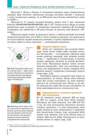 14
Розділ 1. фізика як природнича наука. методи наукового пізнання
Приклад 1. Якщо з балона зі стисненим повітрям через мікроскопічну
тріщину буде витікати щосекунди мільярд частинок (атомів і молекул),
з яких складається повітря, то за 650 років маса балона зменшиться лише
на 0,001 г.
Приклад 2. У головці сталевої булавки, радіус якої 1 мм, міститься
близько 100 000 000 000 000 000 000, або 1 ∙ 10 20
атомів заліза. Якщо ці атоми
розмістити один за одним, то отримаємо ланцюжок завдовки 20  мільйонів
кілометрів, що приблизно в 50 разів більше за відстань між Землею і  Мі­
сяцем.
Побачити окремі атоми та молекули навіть у найпотужніший оптичний
мікроскоп неможливо, але в ХХ ст. вчені створили прилади, які дозволяють
не тільки бачити окремі молекули речовини, а навіть переміщати їх з місця
на місце. Один із таких приладів — електронний мікроскоп.
3
Згадуємо будову атома
Атом, як і молекула, має складну струк-
туру. Атом являє собою ядро, оточене легки-
ми частинками — електронами. Діаметр ядра
атома набагато менший, ніж діаметр власне
атома, — приблизно у стільки разів, у скільки
розмір горошини менший за розмір футболь-
ного поля. Внутрішню будову атома наочно
описати неможливо, тому для пояснення про-
цесів, які відбуваються в атомі, створено його
фізичні моделі*, наприклад планетарну модель
атома (рис. 2.2).
Електрони можуть залишати одні атоми та
приєднуватися до інших. Якщо атом втратив
один або кілька електронів, то атом перетво-
рюється на позитивний йон. Якщо ж до ато-
ма приєднались один або кілька електронів, то
атом перетворюється на негативний йон.
4
Переконуємося в наявності проміжків
між молекулами
Як ви вважаєте: якщо змішати 100 мл води
та 100 мл спирту, яким буде об’єм суміші?
Насправді він буде меншим, ніж 200 мл! Річ
у тім, що між молекулами (атомами, йонами)
існують проміжки, і в ході змішування двох
рідин молекули води потрапляють у проміжки
між молекулами спирту, тому загальний об’єм
суміші стає меншим, ніж сума об’ємів води та
спирту. Цей дослід добре моделюється за допо-
могою пшона та гороху (рис. 2.3).
*	
Докладніше про фізичні моделі ви дізнаєтесь у § 3.
Електрони (–)Ядро (+) Електрони (–)
Ядро (+)
Рис. 2.2. Планетарна модель ато-
ма: у центрі атома — ядро, навко-
ло якого обертаються електрони.
Насправді відстань від ядра до
електронів перевищує розмір
ядра в 100 000 разів
Рис. 2.3. Якщо взяти горох і пшо-
но та ретельно їх перемішати, по-
бачимо, що об’єм суміші менший,
ніж сума об’ємів її компонентів.
Це пояснюється тим, що деякі
крупинки пшона потрапили
в проміжки між горошинами
 