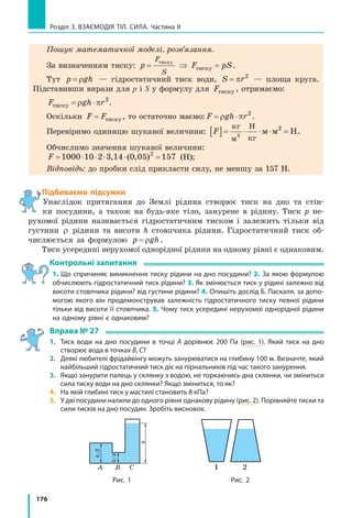 176
Розділ 3. Взаємодія тіл. Сила. Частина ІІ
Пошук математичної моделі, розв’язання.
За визначенням тиску: p F pS
F
S
= ⇒ =тиску
тиску .
Тут p gh= ρ — гідростатичний тиск води, S r= π 2
— площа круга.
Підставивши вирази для p і S у формулу для Fтиску , отримаємо:
F gh rтиску = ⋅ρ π 2
.
Оскільки F F= тиску , то остаточно маємо: F gh r= ⋅ρ π 2
.
Перевіримо одиницю шуканої величини: F[ ]= ⋅ ⋅ ⋅ =
кг
м
Н
кг
м м Н3
2
.
Обчислимо значення шуканої величини:
F = ⋅ ⋅ ⋅ ⋅ =1000 10 2 3 14 0 05 1572
, ( , ) (Н);
Відповідь: до пробки слід прикласти силу, не меншу за 157 Н.
Підбиваємо підсумки
Унаслідок притягання до Землі рідина створює тиск на дно та стін-
ки посудини, а  також на будь-яке тіло, занурене в рідину. Тиск p не-
рухомої рідини називається гідростатичним тиском і залежить тільки від
густини ρ рідини та висоти h стовпчика рідини. Гідростатичний тиск об-
числюється за формулою p gh= ρ .
Тиск усередині нерухомої однорідної рідини на одному рівні є однаковим.
Контрольні запитання
1. Що спричиняє виникнення тиску рідини на дно посудини? 2. За якою формулою
обчислюють гідростатичний тиск рідини? 3. Як змінюється тиск у рідині залежно від
висоти стовпчика рідини? від густини рідини? 4. Опишіть дослід Б. Паскаля, за допо-
могою якого він продемонстрував залежність гідростатичного тиску певної рідини
тільки від висоти її стовпчика. 5. Чому тиск усередині нерухомої однорідної рідини
на одному рівні є однаковим?
Вправа № 27
1. 	 Тиск води на дно посудини в точці A дорівнює 200 Па (рис. 1). Який тиск на дно
створює вода в точках B, C?
2. 	 Деякі любителі фрідайвінгу можуть занурюватися на глибину 100 м. Визначте, який
найбільший гідростатичний тиск діє на пірнальників під час такого занурення.
3. 	 Якщо занурити палець у склянку з водою, не торкаючись дна склянки, чи зміниться
сила тиску води на дно склянки? Якщо зміниться, то як?
4. 	 На якій глибині тиск у мастилі становить 8 кПа?
5. 	 У дві посудини налили до одного рівня однакову рідину (рис. 2). Порівняйте тиски та
сили тисків на дно посудин. Зробіть висновок.
1 2CBA
h/2
h/4
h
Рис. 1 Рис. 2
 