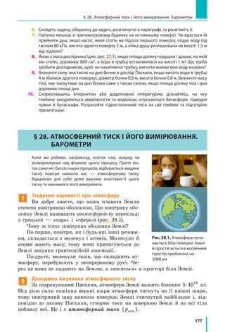 177
§ 28. Атмосферний тиск і його вимірювання. Барометри
6. 	 Складіть задачу, обернену до задачі, розглянутої в параграфі, та розв’яжіть її.
7. 	 Наталка мешкає в триповерховому будинку на останньому поверсі. Чи вдасться їй
прийняти душ, якщо насос, який стоїть на підлозі першого поверху, подає воду під
тиском 80 кПа, висота одного поверху 3 м, а лійка душу розташована на висоті 1,5 м
від підлоги?
8. 	 Якою є маса дослідника (див. рис. 27.1), якщо площа дотику подушки і дошки, на якій
він стоїть, дорівнює 800 см2
, а вода в трубці встановилася на висоті 1 м? Що треба
зробити дослідникові, щоб, не нахиляючи трубку, вигнати майже всю воду назовні?
9. 	 Визначте силу, яка тисне на дно бочки в досліді Паскаля, якщо висота води в трубці
4 м (балкон другого поверху), діаметр бочки 0,8 м, висота бочки 0,8 м. Визначте масу
тіла, яке тиснутиме на дно бочки саме з такою силою, якщо площа дотику тіла і дна
дорівнює площі дна.
10. 	 Скориставшись Інтернетом або додатковою літературою, дізнайтесь, на яку
глибину занурюються аквалангісти та водолази, опускаються батисфери, підводні
човни й батискафи. Розрахуйте гідростатичний тиск на цій глибині та підготуйте
презентацію.
§ 28. АТМОСФЕРНИЙ ТИСК І ЙОГО ВИМІРЮВАННЯ.
БАРОМЕТРИ
	 Коли ми робимо, наприклад, ковток чаю, навряд чи
розмірковуємо над фізикою цього процесу. Проте він,
так само як і багато інших процесів, відбувається завдяки
тиску повітря навколо нас — атмосферному тиску.
Відкриємо для себе деякі важливі властивості цього
тиску та навчимося його вимірювати.
1
Згадуємо відомості про атмосферу
Ви добре знаєте, що наша планета Земля
оточена повітряною оболонкою. Цю повіт­ряну обо-
лонку Землі називають атмосферою (у перекладі
з грецької — «пара» і «сфера») (рис. 28.1).
Чому ж існує повітряна оболонка Землі?
По-перше, повітря, як і будь-які інші речови-
ни, складається з молекул і атомів. Молекули й
атоми мають масу, тому вони притягуються до
Землі завдяки гравітаційній взаємодії.
По-друге, молекули газів, що складають ат-
мосферу, перебувають у неперервному русі. Че-
рез це вони не падають на Землю, а «носяться» в просторі біля Землі.
2
Доводимо існування атмосферного тиску
За підрахунками Паскаля, атмосфера Землі важить близько 5 1 18
⋅ 0 кг.
Під дією сили тяжіння верхні шари атмосфери тиснуть на її нижні шари,
тому повітряний шар навколо поверхні Землі стиснутий найбільше і, від-
повідно до закону Паскаля, створює тиск на поверхню Землі й на всі тіла
поблизу неї. Це і є атмосферний тиск pатм( ).
Рис. 28.1. Атмосфера почи-
нається біля поверхні Землі
й простягається в космічний
простір приблизно на
3000 км
 