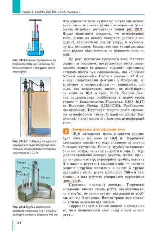 178
Розділ 3. Взаємодія тіл. Сила. Частина ІІ
Атмосферний тиск зумовлює існування всмок-
тування — підняття рідини за поршнем (у на-
сосах, шприцах, авторучках тощо) (рис. 28.2).
Якщо піднімати поршень, то атмосферний
тиск, діючи на вільну поверхню рідини в по-
судині, нагнітатиме рідину вгору, в порожне-
чу під поршнем. Іззовні все має такий вигляд,
наче рідина піднімається за поршнем сама по
собі.
До речі, протягом тривалого часу підняття
рідини за поршнем, що рухається вгору, зали-
шалось одним із доказів відомого принципу,
автором якого був Аристотель, що «природа
боїться порожнечі». Проте в середині XVII ст.
в ході спорудження фонтанів у Флоренції зі-
ткнулися з незрозумілим — виявилося, що
вода, яку всмоктують насоси, не піднімаєть-
ся вище за 10,3 м (рис. 28.3). Ґалілео Ґалі-
лей запропонував розібратися в цьому своїм
учням — Еванджелісті Торрічеллі (1608–1647)
та Вінченцо Вівіані (1622–1703). Розв’язуючи
цю проблему, Торрічеллі вперше довів існуван-
ня атмосферного тиску. Згадаймо дослід Тор-
річеллі, у ході якого він виміряв атмосферний
тиск.
3
Вимірюємо атмосферний тиск
Щоб загадкова межа підняття рідини
була значно меншою за 10,3  м, Торрічеллі
здогадався замінити воду рідиною зі значно
більшою густиною. Скляну трубку завдовжки
близько метра, запаяну з одного кінця, Е. Тор-
річеллі наповнив доверху ртуттю. Потім, щіль-
но закривши отвір, перевернув трубку, опустив
її в чашу з ртуттю і відкрив отвір — частина
рідини з трубки вилилася в чашу. У трубці
залишився стовп ртуті приблизно 760  мм зав­
вишки, а над ртуттю утворилася порожнина
(рис. 28.4).
Провівши численні досліди, Торрічеллі
встановив: висота стовпа ртуті, що залишаєть-
ся в трубці, не залежить ані від довжини труб-
ки, ані від її ширини. Висота трохи змінювала-
ся тільки залежно від погоди.
Торрічеллі зумів також знайти відповідь на
те, чим визначається саме така висота стовпа
ртуті.
Рис. 28.2. Рідина піднімається за
поршнем, тому що на вільну по-
верхню рідини в посудині тисне
атмосфера
Рис. 28.3. У 1638 році не вдалося
прикрасити сади Флоренції фон-
танами, оскільки вода не підніма-
лася вище за 10,3 м
Рис. 28.4. Трубка Торрічеллі:
висота h стовпчика ртуті в трубці
завжди становить близько 760 мм
Ртуть
Вакуум
760 мм
Тиск
атмосфери
 