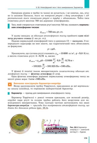 179
§ 28. Атмосферний тиск і його вимірювання. Барометри
Однорідна рідина в трубці та чашці не рухається, і це означає, що, згід-
но із законом Паскаля, тиск на поверхню ртуті з боку атмосфери і гід-
ростатичний тиск стовпчика ртуті в трубці є однаковими. Тобто тиск
стовпчика ртуті висотою 760 мм дорівнює атмосферному.
Тиск, який створюється стовпчиком ртуті висотою 760 мм, називають нормаль­
ним атмосферним тиском:
pатм н мм.рт.ст=760 .
У цьому випадку за одиницю атмосферного тиску прийнято один мілі-
метр ртутного стовпа (1 мм рт. ст.).
Подамо нормальний атмосферний тиск в одиницях СІ — паскалях. З по-
переднього параграфа ви вже знаєте, що гідростатичний тиск обчислюють
за формулою:
p gh= ρ .
Ураховуючи, що густина ртуті становить ρрт =13 600 кг/м3
, g = 9 8, Н/кг,
а висота стовпчика ртуті h = 0 76, м, маємо:
p ghатм н рт
кг
м
Н
м
Н
кг
м П= = ⋅ ⋅ = =ρ 13 600 9 8 0 76 101325 1013253
, , 2
gh
кг
м
Н
м
Н
кг
м Па к= ⋅ ⋅ = = ≈13 600 9 8 0 76 101325 101325 1003
, , 2
ППа.
У фізиці й техніці також використовують позасистемну одиницю ат-
мосферного тиску — фізичну атмосферу (1 атм).
Одна фізична атмосфера дорівнює нормальному атмосферному тиску на
висоті рівня моря: 1атм кПа≈100 .
4
Вивчаємо конструкцію барометра-анероїда
Якщо вдосконалити трубку Торрічеллі, приєднавши до неї вертикаль-
ну шкалу (лінійку), то отримаємо найпростіший барометр.
Барометр — прилад для вимірювання атмосферного тиску.
Барометр Торрічеллі є доволі точним приладом, але великий розмір,
отруйні пари ртуті та скляна трубка роблять його незручним для по-
всякденного використання. Тому сьогодні частіше застосовують так звані
барометри-анероїди — прилади для вимірювання атмосферного тиску, що
діють без допомоги рідини (рис. 28.5).
Рис. 28.5. Барометр-
анероїд: а — зовнішній
вигляд; б — будова
4 1 3 2
а б
 