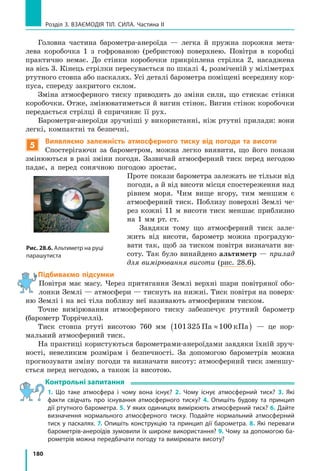 180
Розділ 3. Взаємодія тіл. Сила. Частина ІІ
Головна частина барометра-анероїда — легка й пружна порожня мета-
лева коробочка 1 з гофрованою (ребристою) поверхнею. Повітря в коробці
практично немає. До стінки коробочки прикріплена стрілка 2, насаджена
на вісь 3. Кінець стрілки пересувається по шкалі 4, розміченій у міліметрах
ртутного стовпа або паскалях. Усі деталі барометра поміщені всередину кор-
пуса, спереду закритого склом.
Зміна атмосферного тиску приводить до зміни сили, що стискає стінки
коробочки. Отже, змінюватиметься й вигин стінок. Вигин стінок коробочки
передається стрілці й спричиняє її рух.
Барометри-анероїди зручніші у використанні, ніж ртутні прилади: вони
легкі, компактні та безпечні.
5
Виявляємо залежність атмосферного тиску від погоди та висоти
Спостерігаючи за барометром, можна легко виявити, що його покази
змінюються в разі зміни погоди. Зазвичай атмосферний тиск перед негодою
падає, а перед сонячною погодою зростає.
Проте покази барометра залежать не тільки від
погоди, а й від висоти місця спостереження над
рівнем моря. Чим вище вгору, тим меншим є
атмосферний тиск. Поблизу поверхні Землі че-
рез кожні 11 м висоти тиск меншає приблизно
на 1 мм рт. ст.
Завдяки тому що атмосферний тиск зале-
жить від висоти, барометр можна проградую-
вати так, щоб за тиском повітря визначати ви-
соту. Так було винайдено альтиметр — прилад
для вимірювання висоти (рис. 28.6).
Підбиваємо підсумки
Повітря має масу. Через притягання Землі верхні шари повітряної обо-
лонки Землі — атмосфери — тиснуть на нижні. Тиск повітря на поверх-
ню Землі і на всі тіла поблизу неї називають атмосферним тиском.
Точне вимірювання атмосферного тиску забезпечує ртутний барометр
(барометр Торрічеллі).
Тиск стовпа ртуті висотою 760 мм 101325 100Па кПа≈( ) — це нор-
мальний атмосферний тиск.
На практиці користуються барометрами-анероїдами завдяки їхній зруч-
ності, невеликим розмірам і безпечності. За допомогою барометрів можна
прогнозувати зміну погоди та визначати висоту: атмосферний тиск зменшу-
ється перед негодою, а також із висотою.
Контрольні запитання
1. Що таке атмосфера і чому вона існує? 2. Чому існує атмосферний тиск? 3. Які
факти свідчать про існування атмосферного тиску? 4. Опишіть будову та принцип
дії ртутного барометра. 5. У яких одиницях вимірюють атмосферний тиск? 6. Дайте
визначення нормального атмосферного тиску. Подайте нормальний атмосферний
тиск у паскалях. 7. Опишіть конструкцію та принцип дії барометра. 8. Які переваги
барометрів-анероїдів зумовили їх широке використання? 9. Чому за допомогою ба-
рометрів можна передбачати погоду та вимірювати висоту?
Рис. 28.6. Альтиметр на руці
парашутиста
 