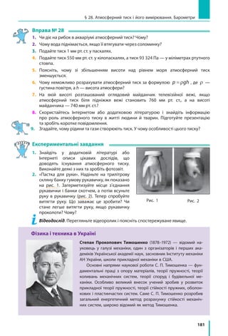 181
Вправа № 28
1. 	 Чи діє на рибок в акваріумі атмосферний тиск? Чому?
2. 	 Чому вода піднімається, якщо її втягувати через соломинку?
3. 	 Подайте тиск 1 мм рт. ст. у паскалях.
4. 	 Подайте тиск 550 мм рт. ст. у кілопаскалях, а тиск 93 324 Па — у міліметрах ртутного
стовпа.
5. 	 Поясніть, чому зі збільшенням висоти над рівнем моря атмосферний тиск
зменшується.
6. 	 Чому неможливо розрахувати атмосферний тиск за формулою p gh= ρ , де ρ —
густина повітря, а h — висота атмосфери?
7. 	 На якій висоті розташований оглядовий майданчик телевізійної вежі, якщо
атмосферний тиск біля підніжжя вежі становить 760 мм рт. ст., а на висоті
майданчика — 740 мм рт. ст.?
8. 	 Скористайтесь Інтернетом або додатковою літературою і знайдіть інформацію
про роль атмосферного тиску в житті людини й тварин. Підготуйте презентацію
та зробіть коротке повідомлення.
9. 	Згадайте, чому рідини та гази створюють тиск. У чому особливості цього тиску?
Експериментальні завдання
1. 	Знайдіть у додатковій літературі або
Інтернеті описи цікавих дослідів, що
доводять існування атмосферного тиску.
Виконайте деякі з них та зробіть фотозвіт.
2. 	 «Пастка для руки». Надіньте на трилітрову
скляну банку гумову рукавичку, як показано
на рис. 1. Загерметизуйте місце з’єднання
рукавички і банки скотчем, а потім всуньте
руку в рукавичку (рис. 2). Тепер спробуйте
витягти руку. Що заважає це зробити? Чи
стане легше витягти руку, якщо рукавичку
проколоти? Чому?
	 Відеодослід. Перегляньте відеоролик і поясніть спостережуване явище.
Фізика і техника в Україні
Степан Прокопович Тимошенко (1878–1972) — відомий на-
уковець у галузі механіки, один з організаторів і перших ака-
деміків Української академії наук, засновник Інституту механіки
АН України, школи прикладної механіки в США.
Основні напрями наукової роботи С. П. Тимошенка — фун-
даментальні праці з опору матеріалів, теорії пружності, теорії
коливань механічних систем, теорії споруд і будівельної ме-
ханіки. Особливо великий внесок учений зробив у розвиток
прикладної теорії пружності, теорії стійкості пружних, оболон-
кових і пластинчастих систем. Саме С. П. Тимошенко розробив
загальний енергетичний метод розрахунку стійкості механіч-
них систем, широко відомий як метод Тимошенка.
Рис. 1 Рис. 2
§ 28. Атмосферний тиск і його вимірювання. Барометри
 