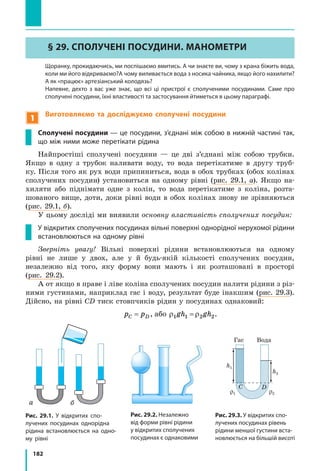 182
§ 29. СПОЛУЧЕНІ ПОСУДИНИ. МАНОМЕТРИ
	 Щоранку, прокидаючись, ми поспішаємо вмитись. А чи знаєте ви, чому з крана біжить вода,
коли ми його відкриваємо?А чому виливається вода з носика чайника, якщо його нахилити?
А як «працює» артезіанський колодязь?
	 Напевне, дехто з вас уже знає, що всі ці пристрої є сполученими посудинами. Саме про
сполучені посудини, їхні властивості та застосування йтиметься в цьому параграфі.
1
Виготовляємо та досліджуємо сполучені посудини
Сполучені посудини — це посудини, з’єднані між собою в нижній частині так,
що між ними може перетікати рідина
Найпростіші сполучені посудини — це дві з’єднані між собою трубки.
Якщо в одну з трубок наливати воду, то вода перетікатиме в другу труб-
ку. Після того як рух води припиниться, вода в обох трубках (обох колінах
сполучених посудин) установиться на одному рівні (рис. 29.1, а). Якщо на-
хиляти або піднімати одне з колін, то вода перетікатиме з коліна, розта-
шованого вище, доти, доки рівні води в обох колінах знову не зрівняються
(рис. 29.1, б).
У цьому досліді ми виявили основну властивість сполучених посудин:
У відкритих сполучених посудинах вільні поверхні однорідної нерухомої рідини
встановлюються на одному рівні
Зверніть увагу! Вільні поверхні рідини встановлюються на одному
рівні не лише у двох, але у й будь-якій кількості сполучених посудин,
незалежно від того, яку форму вони мають і як розташовані в просторі
(рис. 29.2).
А от якщо в праве і ліве коліна сполучених посудин налити рідини з різ-
ними густинами, наприклад гас і воду, результат буде інакшим (рис. 29.3).
Дійсно, на рівні CD тиск стовпчиків рідин у посудинах однаковий:
p pC D= , або ρ ρ1 1 2 2gh gh= .
Рис. 29.1. У відкритих спо-
лучених посудинах однорідна
рідина встановлюється на одно-
му рівні
Рис. 29.2. Незалежно
від форми рівні рідини
у відкритих сполучених
посудинах є однаковими
Рис. 29.3. У відкритих спо-
лучених посудинах рівень
рідини меншої густини вста-
новлюється на більшій висоті
h1 h2
Вода Вода
h1
ρ1 ρ2
h2
pа
∆h
Гас Вода
hгасу
hводи
ГасВода
A B C D
а б
 