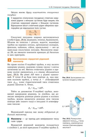 183
§ 29. Сполучені посудини. Манометри
Звідси маємо другу властивість сполучених
посудин:
У відкритих сполучених посудинах стовпчик неру-
хомої рідини з меншою густиною буде вищим, ніж
стовпчик нерухомої рідини з більшою густиною.
Відношення висот стовпчиків рідин обернено про-
порційне до відношення їхніх густин:
ρ
ρ
1
2
2
1
=
h
h
Сполучені посудини широко застосовуються
в побуті (рис. 29.4), медицині, техніці, будівництві.
Шлюзи на каналах і річках, водогін, водомірні
трубки на парових котлах, артезіанські колодязі,
фонтани, чайники, лійки, крапельниці — все це
приклади сполучених посудин. Виконуючи впра-
ву 29, ви зможете пояснити принцип дії багатьох
із цих пристроїв.
2
Виготовляємо відкритий рідинний
манометр
На праве коліно U-подібної трубки, в яку налито
однорідну рідину, надінемо гумову грушу і злегка
натиснемо на неї. Висота стовпчика рідини в пра-
вому коліні зменшиться, а в лівому збільшиться
(рис. 29.5). На рівні АВ тиск у рідині однако-
вий. У точці В це буде тиск повітря pп над пра-
вим коліном трубки, у точці А — атмосферний
тиск pатм плюс гідростатичний тиск стовпчика
рідини висотою h. Отже,
p p ghп атм= + ρ .
Тобто за допомогою U-подібної трубки, запо-
вненої однорідною рідиною, та лінійки, що до-
зволяє виміряти різницю рівнів рідини в колінах
трубки, можна визначити різницю між тиском
повітря (або іншого газу) в посудині й атмосфер-
ним тиском:
p p ghп атм− = ρ .
Відповідний прилад має назву відкритий рі-
динний манометр.
Манометр — це прилад для вимірювання тиску
газів і рідин.
Відкритий рідинний манометр складається
з лінійки 1, до якої приєднана U-подібна трубка 2.
Рис. 29.5. Різниця атмо­
сферного тиску ратм і тиску
повітря рп компенсується
тиском стовпчика рідини
висотою h
h1 h2
Вода Вода
h1
ρ1 ρ2
h2
pа
pп
pа + ρg∆h ∆h
∆h
Гас Вода
hгасу
hводи
ГасВода
A BA B C D
Рис. 29.4. Застосування спо-
лучених посудин у побуті
 