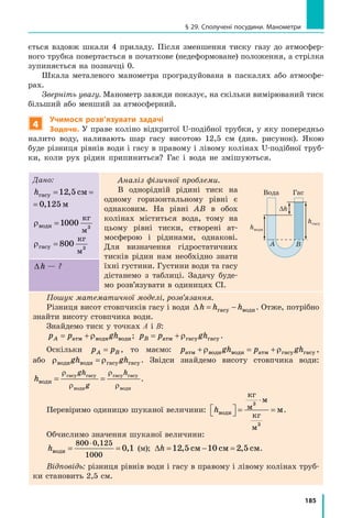 185
ється вздовж шкали 4 приладу. Після зменшення тиску газу до атмосфер-
ного трубка повертається в початкове (недеформоване) положення, а стрілка
зупиняється на позначці 0.
Шкала металевого манометра проградуйована в паскалях або атмосфе-
рах.
Зверніть увагу. Манометр завжди показує, на скільки вимірюваний тиск
більший або менший за атмосферний.
4
Учимося розв’язувати задачі
Задача. У праве коліно відкритої U-подібної трубки, у яку попередньо
налито воду, наливають шар гасу висотою 12,5  см (див. рисунок). Якою
буде різниця рівнів води і гасу в правому і лівому колінах U-подібної труб-
ки, коли рух рідин припиниться? Гас і вода не змішуються.
Дано:
hгасу см м= =12 5 0 125, ,
см м= =12 5 0 125, ,
ρводи
кг
м
=1000 3
ρгасу
кг
м
= 800 3
Аналіз фізичної проблеми.
В однорідній рідині тиск на
одному горизонтальному рівні є
однаковим. На рівні AB в обох
колінах міститься вода, тому на
цьому рівні тиски, створені ат-
мосферою і рідинами, однакові.
Для визначення гідростатичних
тисків рідин нам необхідно знати
їхні густини. Густини води та гасу
дістанемо з таблиці. Задачу буде-
мо розв’язувати в одиницях СІ.
∆h — ?
Пошук математичної моделі, розв’язання.
Різниця висот стовпчиків гасу і води ∆h h h= −гасу води. Отже, потрібно
знайти висоту стовпчика води.
Знайдемо тиск у точках А і В:
p p ghA = +атм води водиρ ; p p ghB = +атм гасу гасуρ .
Оскільки p pA B= , то маємо: p gh p ghатм води води атм гасу гасу+ = +ρ ρ ,
або ρ ρводи води гасу гасуgh gh= . Звідси знайдемо висоту стовпчика води:
h
gh
g
h
води
гасу гасу
води
гасу гасу
води
= =
ρ
ρ
ρ
ρ
.
Перевіримо одиницю шуканої величини: hводи
кг
м
м
кг
м
м  = =
⋅3
3
.
Обчислимо значення шуканої величини:
hводи = =
⋅800 0 125
1000
0 1
,
, (м); ∆h = − =12 5 10 2 5, ,см см см.
Відповідь: різниця рівнів води і гасу в правому і лівому колінах труб-
ки становить 2,5 см.
h1 h2
Вода Вода
∆h
hгасу
hводи
ГасВода
A B
A B
§ 29. Сполучені посудини. Манометри
 