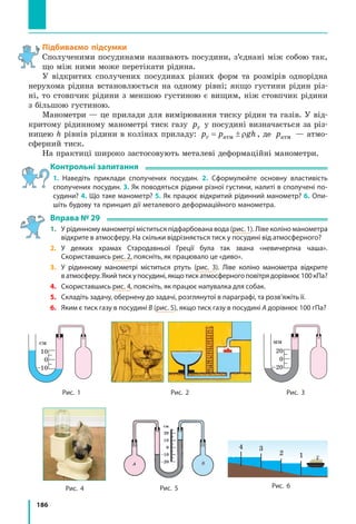 186
Підбиваємо підсумки
Сполученими посудинами називають посудини, з’єднані між собою так,
що між ними може перетікати рідина.
У відкритих сполучених посудинах різних форм та розмірів однорідна
нерухома рідина встановлюється на одному рівні; якщо густини рідин різ-
ні, то стовпчик рідини з меншою густиною є вищим, ніж стовпчик рідини
з більшою густиною.
Манометри — це прилади для вимірювання тиску рідин та газів. У від-
критому рідинному манометрі тиск газу pг у посудині визначається за різ-
ницею h рівнів рідини в колінах приладу: p p ghг атм= ± ρ , де pатм — атмо­
сферний тиск.
На практиці широко застосовують металеві деформаційні манометри.
Контрольні запитання
1. Наведіть приклади сполучених посудин. 2. Сформулюйте основну властивість
сполучених посудин. 3. Як поводяться рідини різної густини, налиті в сполучені по-
судини? 4. Що таке манометр? 5. Як працює відкритий рідинний манометр? 6. Опи-
шіть будову та принцип дії металевого деформаційного манометра.
Вправа № 29
1. 	 У рідинному манометрі міститься підфарбована вода (рис. 1). Ліве коліно манометра
відкрите в атмосферу. На скільки відрізняється тиск у посудині від атмосферного?
2. 	 У деяких храмах Стародавньої Греції була так звана «невичерпна чаша».
Скориставшись рис. 2, поясніть, як працювало це «диво».
3. 	 У рідинному манометрі міститься ртуть (рис. 3). Ліве коліно манометра відкрите
ватмосферу.Якийтискупосудині,якщотискатмосферногоповітрядорівнює100 кПа?
4. 	 Скориставшись рис. 4, поясніть, як працює напувалка для собак.
5. 	 Складіть задачу, обернену до задачі, розглянутої в параграфі, та розв’яжіть її.
6. 	 Яким є тиск газу в посудині В (рис. 5), якщо тиск газу в посудині А дорівнює 100 гПа?
Рис. 4 Рис. 5 Рис. 6
Рис. 1 Рис. 2
см
10
0
–10
мм
20
0
–20
Рис. 3
12
34
 