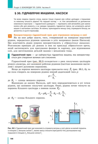 188
Розділ 3. Взаємодія тіл. Сила. Частина ІІ
§ 30. ГІДРАВЛІЧНІ МАШИНИ. НАСОСИ
	 Чи може людина підняти слона, маючи тільки з’єднані між собою циліндри з поршнями
та невелику кількість рідини? На перший погляд — ні. Але автолюбителі за допомогою
невеликого пристрою — гідравлічного домкрата — піднімають свій автомобіль для заміни
колеса або для ремонту, a на заводах працюють гідравлічні преси, які штампують деталі
машин із металевих заготівок. Як можна, прикладаючи меншу силу, отримувати більшу, ви
дізнаєтесь із цього параграфа.
1
Використовуємо гідравлічний прес для отримання виграшу в силі
Як ви вже добре знаєте, тиск, створюваний на поверхню нерухомої
рідини, передається рідиною однаково в усіх напрямках (закон Паскаля).
Цю властивість рідин широко використовують у гідравлічних машинах.
Розгляньмо принцип дії деяких із них на прикладі гідравлічного преса,
який застосовують для пресування фанери та картону, для віджимання
олії, для виготовлення деталей машин і механізмів тощо.
Гідравлічний прес  — це найпростіша гідравлічна машина, яка використову-
ється для створення великих сил стиснення.
Гідравлічний прес (рис. 30.1) складається з двох сполучених циліндрів
різного діаметра, які заповнені робочою рідиною (частіше машинним масти-
лом) і закриті рухомими поршнями.
Якщо до поршня меншого циліндра прикласти силу

F1 (рис. 30.1, б), то
ця сила створить на поверхню рідини певний додатковий тиск p:
p
F
S
= 1
1
,
де S1 — площа меншого поршня.
Відповідно до закону Паскаля, цей тиск передаватиметься в усі точки
рідини, що заповнює сполучені циліндри. Отже, рідина почне тиснути на
поршень більшого циліндра з певною силою

F2:
F pS S F
F
S
S
S
2 2 2 1
1
1
2
1
= = ⋅ = ⋅ ,
де S2 — площа більшого поршня.
S2
S1 h2
h1
F1
F2
а б
Рис. 30.1. Гідравлічний прес дає можливість отримати виграш у силі: діючи на малий поршень
із площею S1
меншою силою F1
, маємо змогу стискати (пресувати) тіло, розташоване над
поршнем із площею S2
, більшою силою F2
 