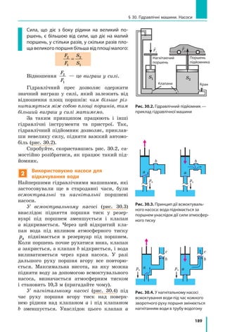 189
§ 30. Гідравлічні машини. Насоси
Сила, що діє з боку рідини на великий по-
ршень, є більшою від сили, що діє на малий
поршень, у стільки разів, у скільки разів пло-
ща великого поршня більша від площі малого:
F
F
S
S
2
1
2
1
=
Відношення
F
F
2
1
— це виграш у силі.
Гідравлічний прес дозволяє одержати
значний виграш у силі, який залежить від
відношення площ поршнів: чим більше різ-
нитимуться між собою площі поршнів, тим
більший виграш у силі матимемо.
За таким принципом працюють і інші
гідравлічні інструменти та пристрої. Так,
гідравлічний підйомник дозволяє, приклав-
ши невелику силу, підняти важкий автомо-
біль (рис. 30.2).
Спробуйте, скориставшись рис. 30.2, са-
мостійно розібратися, як працює такий під-
йомник.
2
Використовуємо насоси для
відкачування води
Найпершими гідравлічними машинами, які
застосовували ще в стародавні часи, були
всмоктувальні та нагнітальні поршневі
насоси.
У всмоктувальному насосі (рис. 30.3)
внаслідок підняття поршня тиск у резер-
вуарі під поршнем зменшується і клапан
а відкривається. Через цей відкритий кла-
пан вода під впливом атмосферного тиску
pа піднімається в резервуар під поршнем.
Коли поршень почне рухатися вниз, клапан
а закриється, а клапан b відкриється, і вода
виливатиметься через кран насоса. У разі
дальшого руху поршня вгору все повторю-
ється. Максимальна висота, на яку можна
підняти воду за допомогою всмоктувального
насоса, визначається атмосферним тиском
і становить 10,3 м (пригадайте чому).
У нагнітальному насосі (рис. 30.4) під
час руху поршня вгору тиск над поверх-
нею рідини над клапаном a і під клапаном
b зменшується. Унаслідок цього клапан a
Рис. 30.2. Гідравлічний підйомник —
приклад гідравлічної машини
a
b
a
b
pа pа
a
с с
a
bb
pа pа
Рис. 30.3. Принцип дії всмоктуваль-
ного насоса: вода піднімається за
поршнем унаслідок дії сили атмосфер-
ного тиску
Рис. 30.4. У нагнітальному насосі
всмоктування води під час кожного
зворотного руху поршня змінюється
нагнітанням води в трубу водогону
5555
1 Висота стовпчиків рідин однакова, але гу-
стина рідини 1 менша від густини рідини 2.
2 Посудини заповнено рівними об’ємами од-
накової рідини.
3 Посудини заповнено однаковою рідиною до
однакового рівня.
4 Об’єми рідин однакові, але густина рідини 1
більша за густину рідини 2.
а p p1 2= , F F1 2=
Б p p1 2= , F F1 2
В p p1 2 , F F1 2=
Г p p1 2 , F F1 2
Д p p1 2 , F F1 2
дравлічного підйомника. Площа малого порш-
ня підйомника дорівнює 10 см2
, а площа вели-
кого — 400 см2
. Масою поршнів та силою опору
знехтуйте. Укажіть правильне твердження. По-
ясніть, чому інші твердження є неправильними.
�
gF1
�
gF2
S1 S2
Нагнітаючий
поршень
Поршень
підйомника
КранКлапани
 