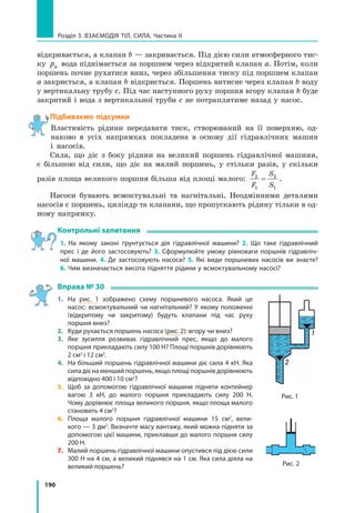 190
Розділ 3. Взаємодія тіл. Сила. Частина ІІ
відкривається, а клапан b — закривається. Під дією сили атмосферного тис-
ку pа вода піднімається за поршнем через відкритий клапан a. Потім, коли
поршень почне рухатися вниз, через збільшення тиску під поршнем клапан
a закриється, а клапан b відкриється. Поршень витисне через клапан b воду
у вертикальну трубу c. Під час наступного руху поршня вгору клапан b буде
закритий і вода з вертикальної труби c не потраплятиме назад у насос.
Підбиваємо підсумки
Властивість рідини передавати тиск, створюваний на її поверхню, од-
наково в усіх напрямках покладена в основу дії гідравлічних машин
і насосів.
Сила, що діє з боку рідини на великий поршень гідравлічної машини,
є більшою від сили, що діє на малий поршень, у стільки разів, у скільки
разів площа великого поршня більша від площі малого:
F
F
S
S
2
1
2
1
= .
Насоси бувають всмоктувальні та нагнітальні. Неодмінними деталями
насосів є поршень, циліндр та клапани, що пропускають рідину тільки в од-
ному напрямку.
Контрольні запитання
1. На якому законі ґрунтується дія гідравлічної машини? 2. Що таке гідравлічний
прес і де його застосовують? 3. Сформулюйте умову рівноваги поршнів гідравліч­
ної машини. 4. Де застосовують насоси? 5. Які види поршневих насосів ви знаєте?
6. Чим визначається висота підняття рідини у всмоктувальному насосі?
Вправа № 30
1. 	 На рис. 1 зображено схему поршневого насоса. Який це
насос: всмоктувальний чи нагнітальний? У якому положенні
(відкритому чи закритому) будуть клапани під час руху
поршня вниз?
2. 	 Куди рухається поршень насоса (рис. 2): вгору чи вниз?
3. 	Яке зусилля розвиває гідравлічний прес, якщо до малого
поршня прикладають силу 100 Н? Площі поршнів дорівнюють
2 см2
і 12 см2
.
4. 	 На більший поршень гідравлічної машини діє сила 4 кН. Яка
силадієнаменшийпоршень,якщоплощіпоршнівдорівнюють
відповідно 400 і 10 см2
?
5. 	Щоб за допомогою гідравлічної машини підняти контейнер
вагою 3 кН, до малого поршня прикладають силу 200 Н.
Чому дорівнює площа великого поршня, якщо площа малого
становить 4 см2
?
6. 	Площа малого поршня гідравлічної машини 15 см2
, вели­
кого — 3 дм2
. Визначте масу вантажу, який можна підняти за
допомогою цієї машини, приклавши до малого поршня силу
200 Н.
7. 	Малий поршень гідравлічної машини опустився під дією сили
300 Н на 4 см, а великий піднявся на 1 см. Яка сила діяла на
великий поршень? Рис. 2
Рис. 1
 