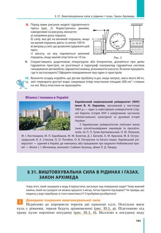 191
§ 31. Виштовхувальна сила в рідинах і газах. Закон Архімеда
8. 	 Перед вами рисунок моделі гідравлічного
преса (рис. 3). Користуючись даними,
наведеними на рисунку, визначте:
	 а) напрямок руху поршня;
	 б) силу, яка діє на великий поршень, якщо
на малий поршень діють із силою 100 Н;
	 в) виграш у силі, що дозволяє одержати цей
прес;
	 г) висоту, на яку підніметься великий
поршень, якщо малий опустити на 10 см.
9.	 Cкориставшись додатковою літературою або Інтернетом, дізнайтеся про деякі
гідравлічні пристрої, не розглянуті в параграфі (наприклад гідравлічна система
гальмування автомобіля, гідравлічні ножиці, різноманітні насоси). Як вони працюють
і де їх застосовують? Оформте повідомлення про один із пристроїв.
10. 	Визначте осадку корабля, що дістав пробоїну в дні, якщо матрос, маса якого 80 кг,
зміг перекрити доступ води, накривши отвір пластиною площею 200 см2
і ставши
на неї. Масу пластини не враховуйте.
Фізика і техника в Україні
Харківський національний університет (ХНУ)
імені В. Н. Каразіна, заснований у листопаді
1804 р.,— один із найстаріших університетів Схід­
ної Європи. Історія ХНУ є невід’ємною частиною
інтелектуальної, культурної та духовної історії
України.
З Харківським університетом пов’язані імена
таких усесвітньовідомих науковців та просвіти­
телів, як П. П. Гулак-Артемовський, О. М. Ляпунов,
М. І. Костомаров, М. П. Барабашов, М. М. Бекетов, Д. І. Багалій, А. М. Краснов, М. В. Остро­
градський, В. А. Стеклов, О. О. Потебня, О. В. Погорєлов та багато інших. Харківський уні­
верситет — єдиний в Україні, де навчались або працювали три лауреати Нобелівської пре­
мії — біолог І. І. Мечников, економіст Саймон Кузнець, фізик Л. Д. Ландау.
§ 31. Виштовхувальна сила в рідинах і газах.
Закон Архімеда
	 Чому м’яч, який занурили у воду й відпустили, вискакує над поверхнею води? Чому важкий
камінь, який на суходолі не можна зрушити з місця, легко підняти під водою? Чи правда, що
людина у воді перебуває в стані невагомості? Спробуймо розібратися!
1
Доводимо існування виштовхувальної сили
Підвісимо до коромисла терезів дві однакові кулі. Оскільки маси
куль є рівними, терези будуть зрівноважені (рис. 31.1, а). Підставимо під
праву кулю порожню посудину (рис. 31.1, б). Наллємо в посудину воду
Рис. 3
 