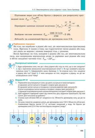 195
§ 31. Виштовхувальна сила в рідинах і газах. Закон Архімеда
Підставимо вираз для об’єму бруска у формулу для розрахунку архі-
медової сили: F
gm
арх
води
ал
=
ρ
ρ
.
Перевіримо одиницю шуканої величини: Fарх
кг
м
Н
кг
кг
кг
м
Н  =
⋅
=
⋅3
3
.
Знайдемо числове значення: Fарх = =
⋅ ⋅1000 10 0 54
2700
2
,
(Н).
Відповідь: на алюмінієвий брусок діє архімедова сила 2 Н.
Підбиваємо підсумки
На тіло, що перебуває в рідині або газі, діє виштовхувальна (архімедова)
сила. Причина її появи в тому, що гідростатичні тиски рідини або газу,
які діють на верхню і нижню поверхні тіла, є різними.
Закон Архімеда: на тіло, занурене в рідину або газ, діє виштовхувальна
сила, яка напрямлена вертикально вгору та дорівнює вазі рідини або газу
в об’ємі зануреної частини тіла: F gVарх зан= ρ .
Контрольні запитання
1. Куди напрямлена сила, яка діє з боку рідини або газу на тіло, що в них занурене?
2. Що є причиною виникнення виштовхувальної сили? 3. Як іще називають виштов­
хувальну силу? 4. Сформулюйте закон Архімеда. 5. Чи втрачає вагу тіло, занурене
в рідину або газ? Чому? 6. У яких випадках на тіло, занурене в рідину, не діє ви­
штовхувальна сила? Чому?
Вправа № 31
1. 	 Порівняйте виштовхувальні сили, що діють на кульки в таких випадках:
	 а) однакові залізні кульки в посудині з водою (див. рисунок а);
	 б) однакові залізні кульки в посудинах із різною рідиною (див. рисунок б);
	 в) різні за розміром залізні кульки в посудині з водою (див. рисунок в);
	 г)однаковізарозміромкулькизрізнихматеріалівупосудинізводою(див.рисунокг).
2. 	 Щоб відірвати підводний човен від глинистого дна, водолази прокопують під ним
тунелі. Для чого вони це роблять?
3. 	 Сталева куля об’ємом 400 см3
занурена в гас. Обчисліть архімедову силу, що діє на
кулю.
4. 	 На кулю, повністю занурену у ртуть, діє архімедова сила 136 Н. Обчисліть об’єм кулі.
5. 	Алюмінієвий брусок масою 2,7  кг частково занурений у воду. На брусок діє
архімедова сила 2,5 Н. Яка частина бруска занурена у воду?
а б в г
олія
1 2 3
вода гас
1
2
3
1
2 3 1 2 3
 