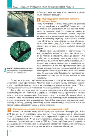16
Розділ 1. фізика як природнича наука. методи наукового пізнання
побачимо, що в теплому місці дифузія відбува-
ється набагато швидше.
6
Підтверджуємо взаємодію молекул
(атомів, йонів)
Чому частинки, з яких складаються фізичні
тіла, не розлітаються навсібіч? Понад те, тіла
не тільки не розсипаються на окремі моле-
кули, а навпаки, щоб їх розтягти, зламати,
розірвати, потрібно докласти зусиль. Причи-
на криється у притяганні молекул. Саме зав­
дяки міжмолекулярному притяганню тверді
тіла зберігають свою форму, рідина збираєть-
ся в  краплини (рис. 2.7), клей прилипає до
паперу, розтягнута пружина набуває вихідної
форми.
Якщо між молекулами є притягання, то
чому ж розбита чашка не стає цілою після того,
як її уламки притиснуть один до одного? Річ
у  тім, що міжмолекулярне притягання стає
помітним тільки на дуже малих відстанях —
таких, які можна порівняти з розмірами са-
мих частинок. Коли ми притискаємо один до
одного уламки чашки, то на зазначені відстані
зближується тільки дуже мала кількість моле-
кул. А відстань між більшою їх частиною за-
лишається такою, що молекули майже не вза-
ємодіють.
Отже, на відстанях, які можна порівняти з розмірами молекул, між мо-
лекулами існує притягання. Чому ж тоді молекули газів, безладно рухаю-
чись і постійно зіштовхуючись, не злипаються в одну велику грудку? Чому
через деякий час після стискання гумка відновлює свою форму?
Річ у тім, що молекули не тільки притягаються одна до одної, але й
відштовхуються. Зазвичай у рідинах і твердих тілах притягання врівно-
важується відштовхуванням. Але якщо стиснути рідину або тверде тіло, то
відстань між молекулами зменшиться й міжмолекулярне відштовхування
стане сильнішим, ніж притягання. Спробуйте стиснути, наприклад, плас-
тикову пляшку, доверху заповнену водою, або монетку, і відчуєте, що між-
молекулярне відштовхування є дуже великим.
7
Формулюємо основні положення молекулярної теорії
Понад 25 століть тому давньогрецький філософ Демокріт (бл. 460–
370 рр. до н. е.) висловив ідею, що всі тіла складаються з маленьких
тілець (учений назвав їх атоми —  у перекладі з грецької це слово озна-
чає «неподільний»). А от підтвердження існування так званих атомів
і  молекул було отримане тільки в XIX ст. Саме тоді з’явилася й отримала
дослідницьке обґрунтування молекулярно-кінетична теорія, яка розглядала
будову речовини з точки зору таких трьох основних положень.
Рис. 2.7. Провислу краплю води
втримують від падіння сили при-
тягання між молекулами
 