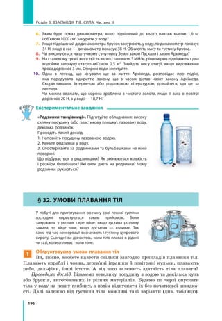196
Розділ 3. Взаємодія тіл. Сила. Частина ІІ
6. 	Яким буде показ динамометра, якщо підвішений до нього вантаж масою 1,6  кг
і об’ємом 1000 см3
занурити у воду?
7. 	Якщо підвішений до динамометра брусок занурюють у воду, то динамометр показує
34 Н, якщо в гас — динамометр показує 38 Н. Обчисліть масу та густину бруска.
8. 	 Чи виконуються на штучному супутнику Землі закон Паскаля і закон Архімеда?
9. 	 На сталевому тросі, жорсткість якого становить 3 МН/м, рівномірно піднімають з дна
водойми затонулу статую об’ємом 0,5 м3
. Знайдіть масу статуї, якщо видовження
троса дорівнює 3 мм. Опором води знехтуйте.
10. 	Одна з легенд, що існували ще за життя Архімеда, розповідає про подію,
яка передувала відкриттю закону, що з часом дістав назву закону Архімеда.
Скориставшись Інтернетом або додатковою літературою, дізнайтеся, що це за
легенда.
	 Чи можна вважати, що корона зроблена з чистого золота, якщо її вага в повітрі
дорівнює 20 Н, а у воді — 18,7 Н?
Експериментальне завдання
«Родзинки-танцівниці». Підготуйте обладнання: високу
скляну посудину (або пластикову пляшку), газовану воду,
декілька родзинок.
Проведіть такий дослід.
1. Наповніть посудину газованою водою.
2. Киньте родзинки у воду.
3. Спостерігайте за родзинками та бульбашками на їхній
поверхні.
Що відбувається з родзинками? Як змінюються кількість
і розміри бульбашок? Які сили діють на родзинки? Чому
родзинки рухаються?
§ 32. Умови плавання тіл
	 У побуті для приготування розчину солі певної густини
господині користуються таким прийомом. Вони
занурюють у розчин сире яйце: якщо густина розчину
замала, то яйце тоне, якщо достатня — спливає. Так
само під час консервації визначають і густину цукрового
сиропу. Сьогодні ви дізнаєтесь, коли тіло плаває в рідині
чи газі, коли спливає і коли тоне.
1
Обґрунтовуємо умови плавання тіл
Ви, звісно, можете навести скільки завгодно прикладів плавання тіл.
Плавають кораблі і човни, дерев’яні іграшки й повітряні кульки, плавають
риби, дельфіни, інші істоти. А від чого залежить здатність тіла плавати?
Проведемо дослід. Візьмемо невелику посудину з водою та декілька куль
або брусків, виготовлених із різних матеріалів. Будемо по черзі опускати
тіла у воду на певну глибину, а потім відпускати їх без початкової швидко-
сті. Далі залежно від густини тіла можливі такі варіанти (див. таблицю).
 