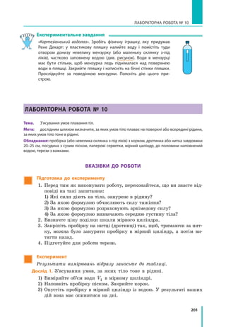 201
Лабораторна робота № 10
Експериментальне завдання
«Картезіанський водолаз». Зробіть фізичну іграшку, яку придумав
Рене Декарт: у пластикову пляшку налийте воду і помістіть туди
отвором донизу невелику мензурку (або маленьку склянку з-під
ліків), частково заповнену водою (див. рисунок). Води в мензурці
має бути стільки, щоб мензурка ледь піднімалася над поверхнею
води в пляшці. Закрийте пляшку і натисніть на бічні стінки пляшки.
Прослідкуйте за поведінкою мензурки. Поясніть дію цього при­
строю.
Лабораторна робота № 10
Тема.	 З’ясування умов плавання тіл.
Мета:	 дослідним шляхом визначити, за яких умов тіло плаває на поверхні або всередині рідини,
за яких умов тіло тоне в рідині.
Обладнання: пробірка (або невелика склянка з-під ліків) з корком, дротинка або нитка завдовжки
20–25 см, посудина з сухим піском, паперові серветки, мірний циліндр, до половини наповнений
водою, терези з важками.
Вказівки до роботи
Підготовка до експерименту
1.	Перед тим як виконувати роботу, переконайтеся, що ви знаєте від-
повіді на такі запитання:
	 1) Які сили діють на тіло, занурене в рідину?
	 2) За якою формулою обчислюють силу тяжіння?
	 3) За якою формулою розраховують архімедову силу?
	 4) За якою формулою визначають середню густину тіла?
2.	 Визначте ціну поділки шкали мірного циліндра.
3.	Закріпіть пробірку на нитці (дротинці) так, щоб, тримаючи за нит-
ку, можна було занурити пробірку в мірний циліндр, а потім ви-
тягти назад.
4.	 Підготуйте для роботи терези.
Експеримент
Результати вимірювань відразу заносьте до таблиці.
Дослід 1. З’ясування умов, за яких тіло тоне в рідині.
1)	 Виміряйте об’єм води V1 в мірному циліндрі.
2)	 Наповніть пробірку піском. Закрийте корок.
3)	Опустіть пробірку в мірний циліндр із водою. У результаті ваших
дій вона має опинитися на дні.
 