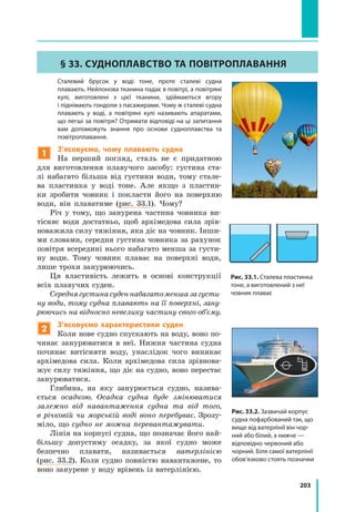 203
§ 33. Судноплавство та повітроплавання
	 Сталевий брусок у воді тоне, проте сталеві судна
плавають. Нейлонова тканина падає в повітрі, а повітряні
кулі, виготовлені з цієї тканини, здіймаються вгору
і піднімають гондоли з пасажирами. Чому ж сталеві судна
плавають у воді, a повітряні кулі називають апаратами,
що легші за повітря? Отримати відповіді на ці запитання
вам допоможуть знання про основи судноплавства та
повітроплавання.
1
З’ясовуємо, чому плавають судна
На перший погляд, сталь не є придатною
для виготовлення плавучого засобу: густина ста-
лі набагато більша від густини води, тому стале-
ва пластинка у воді тоне. Але якщо з пластин-
ки зробити човник і покласти його на поверхню
води, він плаватиме (рис. 33.1). Чому?
Річ у тому, що занурена частина човника ви-
тісняє води достатньо, щоб архімедова сила зрів-
новажила силу тяжіння, яка діє на човник. Інши-
ми словами, середня густина човника за рахунок
повітря всередині нього набагато менша за густи-
ну води. Тому човник плаває на поверхні води,
лише трохи занурюючись.
Ця властивість лежить в основі конструкції
всіх плавучих суден.
Середнягустинасуденнабагатоменшазагусти-
ну води, тому судна плавають на її поверхні, зану-
рюючись на відносно невелику частину свого об’єму.
2
З’ясовуємо характеристики суден
Коли нове судно спускають на воду, воно по-
чинає занурюватися в неї. Нижня частина судна
починає витісняти воду, унаслідок чого виникає
архімедова сила. Коли архімедова сила зрівнова-
жує силу тяжіння, що діє на судно, воно перестає
занурюватися.
Глибина, на яку занурюється судно, назива-
ється осадкою. Осадка судна буде змінюватися
залежно від навантаження судна та від того,
в річковій чи морській воді воно перебуває. Зрозу-
міло, що судно не можна перевантажувати.
Лінія на корпусі судна, що позначає його най-
більшу допустиму осадку, за якої судно може
безпечно плавати, називається ватерлінією
(рис. 33.2). Коли судно повністю навантажене, то
воно занурене у воду врівень із ватерлінією.
Рис. 33.1. Сталева пластинка
тоне, а виготовлений з неї
човник плаває
Рис. 33.2. Зазвичай корпус
судна пофарбований так, що
вище від ватерлінії він чор­
ний або білий, а нижче —
відповідно червоний або
чорний. Біля самої ватерлінії
обов’язково стоять позначки
 