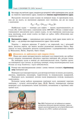 204
Розділ 3. Взаємодія тіл. Сила. Частина ІІ
Вага води, яку витісняє судно, занурене до ватерлінії, тобто архімедова сила, що діє
на повністю навантажене судно, називається повною водотоннажністю судна.
Нагадаємо: оскільки судно плаває на поверхні води, то архімедова сила,
яка діє на нього, за значенням дорівнює силі тяжіння, що діє на судно
з вантажем:
F F m m gарх тяж судна вант= = +( ) .
Найбільші судна — танкери для нафти — мають водотоннажність до
5 млн кН, тобто їхня маса з вантажем сягає 500 000 т. Якщо з повної водо-
тоннажності виключити вагу самого судна, то ми отримаємо максимальну
вагу вантажу, який може взяти на борт це судно, тобто обчислимо ван-
тажність судна.
Вантажність судна — максимальна вага вантажу, який судно може взяти на
борт, — це різниця між водотоннажністю судна і його вагою.
Україна — морська держава. У країні є як морський, так і річковий
флот, десятки портів, що мають велике економічне значення: Одеса, Бер-
дянськ та інші; працюють десятки суднобудівних і судноремонтних заводів
(у Миколаєві, Києві, Херсоні, Одесі тощо).
3
Дізнаємося, як здійснилася мрія людини літати
Люди вже давно використовують повітряні кулі (аеростати), що здійма-
ються завдяки заповненню оболонки гарячим повітрям або легким газом.
На повітряну кулю в повітрі діє виштовхувальна сила. Середня густи-
на повітряної кулі менша за густину повітря, тому виштовхувальна сила
більша за силу тяжіння, і куля піднімається.
Різниця між виштовхувальною силою і силою тяжіння становить піднімальну
силу повітряної кулі.
Повітряні кулі використовують для метеорологічних та інших досліджень,
змагань, перевезень пасажирів, туристичних та пізнавальних подорожей.
Повітряні кулі, наповнені легким газом (переважно гелієм), називають
шарльєрами.
Останнім часом набули поширення повітряні кулі, наповнені гарячим
повітрям,— сучасні монгольф’єри (рис. 33.3). Високу температуру повітря
всередині кулі підтримують газові пальники, встановлені в горловині пові-
тряної кулі.
Рис. 33.3. Повітряні кулі, які здіймаються завдяки
заповненню оболонки гарячим повітрям, і зараз на­
зивають монгольф’єрами (на честь братів Монгольф’є
з Франції, які у XVIII ст. зробили цій винахід)
 