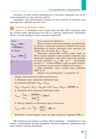 205
§ 33. Судноплавство та повітроплавання
Оскільки густина повітря зменшується з висотою, повітряні кулі не мо-
жуть піднятися на яку завгодно висоту.
Повітряні кулі піднімаються тільки до тієї висоти, де густина пові-
тря дорівнює середній густині кулі.
4
Учимося розв’язувати задачі
Задача 1. У річковому порту судно взяло на борт 100 т вантажу, через
що осадка судна збільшилася на 0,2 м і досягла найбільшої допустимої.
Якою є площа перерізу судна на рівні ватерлінії?
Дано:
mвант т кг= =100 100 000
mвант т кг=100 100 000
h = 0 2, м
ρводи
кг
м
=1 3
000
Аналіз фізичної проблеми.
Коли на судно помістили вантаж, воно збільши-
ло осадку і додатково витіснило певний об’єм води.
Відповідно до закону Архімеда, вага вантажу до-
рівнює вазі цієї води P Pвант води= .
Унаслідок збільшення осадки судна лише на
20 см площа перерізу судна на рівні поверхні води
змінилася незначно, тому об’єм додатково витісне-
ної води дорівнює V hSводи = , де h — збільшення
осадки; S — площа перерізу судна на рівні ватерлі-
нії, оскільки судно досягло найбільшої осадки.
Порт річковий, тому густина води дорівнює
1000 кг/м3
.
Задачу слід розв’язувати в одиницях СІ.
S — ?
Пошук математичної моделі, розв’язання.
1. Знайдемо масу додатково витісненої води.
За законом Архімеда: P Pвант води= .
P m gвант вант= , а P m gводи води= , тому m mводи вант= = 100 000 кг.
2. Знайдемо об’єм додатково витісненої води:
V
m
води
води
води
=
ρ
=
100 000
1000
100
кг
кг
м
м
3
3
= .
3. Площу перерізу S обчислимо через об’єм води:
V hS S
V
h
води
води м
м
= ⇒ = = =
100
0 2
500
3
,
м2
.
Відповідь: площа перерізу судна на рівні ватерлінії дорівнює 500 м2
.
Ми розв’язали цю задачу за діями. Ваше завдання — розв’язати ту саму
задачу в загальному вигляді (отримати загальну формулу, перевірити оди-
ниці, знайти числове значення).
 