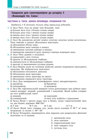 208
Розділ 3. Взаємодія тіл. Сила. Частина ІІ
Завдання для самоперевірки до розділу 3
«Взаємодія тіл. Сила»
Частина II. Тиск. Закон Архімеда. плавання тіл
Завдання 1–8 містять тільки одну правильну відповідь.
1. (1 бал) Тиск тіла на опору тим більший, чим:
а) більша вага тіла і більша площа опори;
б) більша вага тіла і менша площа опори;
в) менша вага тіла і менша площа опори;
г) менша вага тіла і більша площа опори.
2. (1 бал) За допомогою ручної помпи хлопчик накачав шини велосипеда.
Тиск повітря в шинах збільшився внаслідок:
а) збільшення об’єму шин;
б) збільшення маси повітря в шинах;
в) зменшення густини повітря в шинах;
г) зменшення швидкості руху молекул повітря всередині шин.
3. (1 бал) Тиск рідини в посудині:
а) однаковий у всіх точках;
б) зростає зі збільшенням глибини;
в) зменшується зі збільшенням глибини;
г) зростає зі зменшенням густини рідини.
4. (1 бал) Заміна коліс на гусениці дозволяє значно підвищити прохідність
трактора. Це відбувається внаслідок:
а) збільшення потужності двигуна;	
б) збільшення маси трактора;		
в) зменшення тиску трактора на ґрунт;
г) збільшення швидкості руху трактора.
5. (1 бал) Для вимірювання атмосферного тиску використовують:
а) ареометр;			 в) барометр;
б) динамометр;			 г) манометр.
6. (1 бал) На горизонтальній поверхні стола розташовані три кубики одна-
кового розміру: мідний, алюмінієвий і чавунний. Який кубик створює
на стіл найбільший тиск?
а) мідний;				 в) чавунний;
б) алюмінієвий;			 г) тиск усіх кубиків є однаковим.
7. (2 бали) Якою є висота шару гасу в бідоні, якщо гідростатичний тиск
на дно бідона дорівнює 800 Па?
а) 1 мм;		 б) 1 см;	 в) 1 дм;		 г) 1 м.
8. (2 бали) Який тиск створює оса, якщо жало площею 3 . 10–16
м2
вона
встромлює із силою 1 . 10–5
Н?
9. (2 бали) Установіть відповідність між виразом для розрахунку фізичної
величини та її назвою.
1 архімедова сила
2 сила тяжіння
3 гідростатичний тиск
4 тиск твердого тіла
5 густина тіла
 