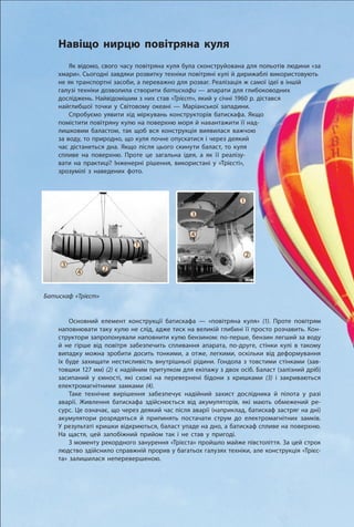 134
Розділ 2. Взаємодія тіл
Навіщо нирцю повітряна куля
Як відомо, свого часу повітряна куля була сконструйована для польотів людини «за
хмари». Сьогодні завдяки розвитку техніки повітряні кулі й дирижаблі використовують
не як транспортні засоби, а переважно для розваг. Реалізація ж самої ідеї в іншій
галузі техніки дозволила створити батискафи — апарати для глибоководних
досліджень. Найвідомішим з них став «Трієст», який у січні 1960 р. дістався
найглибшої точки у Світовому океані — Маріанської западини.
Спробуємо уявити хід міркувань конструкторів батискафа. Якщо
помістити повітряну кулю на поверхню моря й навантажити її над-
лишковим баластом, так щоб вся конструкція виявилася важчою
за воду, то природно, що куля почне опускатися і через деякий
час дістанеться дна. Якщо після цього скинути баласт, то куля
спливе на поверхню. Проте це загальна ідея, а як її реалізу-
вати на практиці? Інженерні рішення, використані у «Трієсті»,
зрозумілі з наведених фото.
Основний елемент конструкції батискафа — «повітряна куля» (1). Проте повітрям
наповнювати таку кулю не слід, адже тиск на великій глибині її просто розчавить. Кон­
структори запропонували наповнити кулю бензином: по-перше, бензин легший за воду
й не гірше від повітря забезпечить спливання апарата, по-друге, стінки кулі в такому
випадку можна зробити досить тонкими, а отже, легкими, оскільки від деформування
їх буде захищати нестисливість внутрішньої рідини. Гондола з товстими стінками (зав-
товшки 127 мм) (2) є надійним притулком для екіпажу з двох осіб. Баласт (залізний дріб)
засипаний у ємності, які схожі на перевернені бідони з кришками (3) і закриваються
електромагнітними замками (4).
Таке технічне вирішення забезпечує надійний захист дослідника й пілота у разі
аварії. Живлення батискафа здійснюється від акумуляторів, які мають обмежений ре-
сурс. Це означає, що через деякий час після аварії (наприклад, батискаф застряг на дні)
акумулятори розрядяться й припинять постачати струм до електромагнітних замків.
У результаті кришки відкриються, баласт упаде на дно, а батискаф спливе на поверхню.
На щастя, цей запобіжний прийом так і не став у пригоді.
З моменту рекордного занурення «Трієста» пройшло майже півстоліття. За цей строк
людство здійснило справжній прорив у багатьох галузях техніки, але конструкція «Трієс-
та» залишилася неперевершеною.
Батискаф «Трієст»
1
2
3
4
1
24
3
 