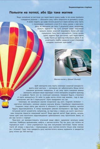 135
Маглев-потяг у Шанхаї (Китай)
Польоти на потязі, або Що таке маглев
Енциклопедична сторінка
Якщо чоловікові не вистачає сил переставити важку шафу, то він може прийняти
стандартне рішення — збільшити силу, тобто запросити на допомогу сусіда.
А може згадати, що шафа погано рухається через велику силу тертя,
і, покликавши сумлінного учня 8-го класу, разом з ним вига-
дати, як зменшити цю силу. У результаті вони, наприклад,
можуть підкласти під кути (опори) шафи пластикові
кришки, якими зазвичай закривають банки для кон-
сервування. Сила тертя зменшиться, і тепер зусиль
однієї людини буде достатньо, щоб переставити
шафу. Проте це приклад побутового рівня. А як
розв’язують подібні завдання у разі створення
складних технічних пристроїв?
Щоб зменшити силу тертя, інженери зазвичай використо-
вують різні мастила — речовини, які забезпечують більш легке
ковзання дотичних поверхонь. А ще силу тертя ковзання можна
зменшити, використавши відповідні стичні матеріали (згадайте приклад
із шафою). Проте хоч як полегшуй ковзання, поверхні будуть стикатися
й тертя залишиться. От якби та шафа могла літати над землею... тоді й пер-
шокласник зміг би її пересунути! І було придумано ось що.
Інженери, які винайшли маглев (скорочене від англ. magnetic levitation —
«магнітна левітація»), напевне уважно вивчали фізику. Спробуємо переконатися.
Згадаємо: якщо взяти два магніти й зблизити їх однойменні полюси, магніти
будуть відштовхуватися. А тепер проведемо уявний експеримент. Що буде, якщо
потужний магніт розмістити, наприклад, на підставці, а зверху до нього одноймен-
ним полюсом піднести невеликий магніт? Якщо другий магніт буде досить легким,
таким щоб сила магнітного відштовхування зрівноважила силу притягання Землі, то
він має летати в повітрі!
Пристрої, які використовують описаний вище ефект, одержали загальну назву
«маглев». Найбільш вражаючими, мабуть, є маглев-потяги. Під час руху такі потяги не
торкаються колії — вони утримуються над нею потужними магнітами. Таким чином,
тертя об опору є відсутнім, і перешкоджає руху маглев-потягів тільки опір повітря
(як і літакам!). Саме тому швидкість руху маглев-потяга можна порівняти зі швидкістю  
руху літака (до 500 км/год).
 