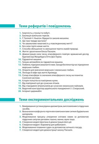 Теми рефератів і повідомлень
1. 	Інертність у техніці та побуті.
2. 	Еволюція важільних терезів.
3. 	Ґ. Ґалілей і І. Ньютон. Відкриття законів механіки.
4. 	Що таке тверде мастило?
5. 	Чи заважатиме невагомість у повсякденному житті?
6. 	Без сили тертя немає життя.
7. 	Способи збільшення та зменшення тертя в живій природі.
8. 	Життя і досягнення Блеза Паскаля.
9. 	Демонстрація сили тиску атмосферного повітря: вражаючий дослід
бургомістра Магдебурга Отто фон Геріке.
10. 	Гідравлічні машини.
11. 	Гальма автомобіля як гідравлічна машина.
12. 	Глибини,підкореніаквалангістами.Заходибезпекипідчаспідкорення
морських глибин.
13. 	Апарати для вивчення морських і океанських глибин.
14. 	Легенди й міфи про життя Архімеда.
15. 	Склад атмосфери та значення атмосферного тиску на планетах
Сонячної системи.
16. 	Історія польотів на повітряних кулях.
17. 	Від повітряної кулі до сучасних літаків.
18. 	Від стародавніх вітрильників до сучасних океанських лайнерів.
19. 	Видатний конструктор українського походження І. І. Сікорський.
20. 	Інтернет-дирижаблі.
Теми експериментальних досліджень
1. 	Вимірюваннягустинирідиниареометром,виготовленимізпідручних
засобів.
2. 	Визначення коефіцієнта тертя між компонентами сипких будівельних
матеріалів.
3. 	Моделювання процесу утворення снігових лавин за допомогою
підручних сипучих речовин: пшона, манки, муки тощо.
4. 	Створення моделі фонтана й демонстрація його дії.
5. 	Створення моделі «Барометр для риболовлі».
6. 	Моделювання плавання суден за допомогою хатнього посуду.
7. 	Створення моделі для демонстрації закону Паскаля.
 