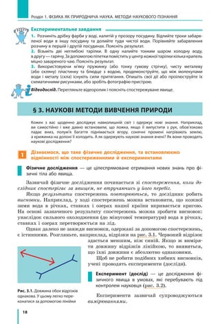 18
Розділ 1. фізика як природнича наука. методи наукового пізнання
Експериментальне завдання
1. Розчиніть дрібку фарби у воді, налитій у прозору посудину. Відлийте трохи забарв-
леної води в іншу посудину та долийте туди чистої води. Порівняйте забарвлення
розчину в першій і другій посудинах. Поясніть результат.
2. Візьміть дві неглибокі тарілки. В одну налийте тонким шаром холодну воду,
вдругу —гарячу.Задопомогоюпіпеткипоміститьуцентркожноїтарілкикількакрапель
міцно завареного чаю. Поясніть результат.
3. Використовуючи м’яку пружинку (або тонку гумову стрічку), чисту металеву
(або скляну) пластинку та блюдце з водою, продемонструйте, що між молекулами
води і  металу (скла) існують сили притягання. Опишіть свої дії або проілюструйте їх
схематичними рисунками, або зробіть фотографію пристрою.
Відеодослід. Перегляньте відеоролик і поясніть спостережуване явище.
§ 3. НАУКОВІ МЕТОДИ ВИВЧЕННЯ ПРИРОДИ
	 Кожен з вас щоденно досліджує навколишній світ і одержує нові знання. Наприклад,
ви самостійно і вже давно встановили, що ложка, якщо її випустити з рук, обов’язково
падає вниз, полум’я багаття піднімається вгору, сонячні промені нагрівають землю,
а крижинка на долоні її холодить. А як одержують наукові знання вчені? Як вони проводять
наукові дослідження?
1
Дізнаємося, що таке фізичне дослідження, та встановлюємо
відмінності між спостереженнями й експериментами
Фізичне дослідження — це цілеспрямоване отримання нових знань про фі-
зичні тіла або явища.
Зазвичай фізичне дослідження починається зі спостереження, коли до-
слідник спостерігає за явищем, не втручаючись у його перебіг.
Якщо результати спостережень повторюються, то дослідник робить
висновки. Наприклад, у ході спостережень можна встановити, що кожної
зими вода в річках, ставках і озерах нашої країни вкривається кригою.
На основі зазначеного результату спостережень можна зробити висновок:
унаслідок сильного охолодження (до мінусової температури) вода в річках,
ставках і озерах перетворюється на лід.
Однак далеко не завжди висновки, одержані за допомогою спостережень,
є істинними. Розгляньте, наприклад, відрізки на рис. 3.1. Червоний відрізок
здається меншим, ніж синій. Якщо ж виміря-
ти довжину відрізків лінійкою, то виявиться,
що їхні довжини є абсолютно однаковими.
Щоб не робити подібних хибних висновків,
учені проводять експерименти (досліди).
Експеримент (дослід) — це дослідження фі-
зичного явища в умовах, які перебувають під
контролем науковця (рис. 3.2).
Експерименти зазвичай супроводжуються
вимірюваннями.
Розділ 1. фізика як природнича наука. методи наукового пізнання
Рис. 3.1. Довжина обох відрізків
однакова. У цьому легко пере­
конатися за допомогою лінійки
 