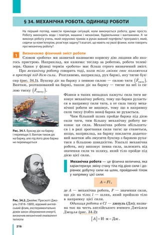 216
§ 34. Механічна робота. Одиниці роботи
	 На перший погляд, навести приклади ситуацій, коли виконується робота, дуже просто.
Роботу виконують вода і  повітря, машини і  механізми, будівельники і  вантажники. А  чи
виконує роботу учень, який нерухомо тримає в руках важкий портфель? програміст, який,
сидячи за комп’ютером, розв’язує задачу? І взагалі, що мають на увазі фізики, коли говорять
про механічну роботу?
1
Визначаємо фізичний зміст роботи
Словом «робота» ми зазвичай називаємо корисну дію людини або яко-
гось пристрою. Наприклад, ми кажемо: тесляр за роботою, робота телеві-
зора. Однак у  фізиці термін «робота» має більш строго визначений зміст.
Про механічну роботу говорять тоді, коли тіло змінює своє положення
в просторі під дією сили. Розглянемо, наприклад, рух баржі, яку тягне бук-
сир (рис. 34.1). Буксир діє на баржу з певною силою — силою тяги

Fтяги( ).
Вантаж, розташований на баржі, також діє на баржу — тисне на неї із си-
лою тиску

Fтиску( ).
Фізики в таких випадках кажуть: сила тяги ви-
конує механічну роботу, тому що баржа рухаєть-
ся в  напрямку сили тяги, а  от сила тиску меха-
нічної роботи не виконує, тому що в  напрямку
сили тиску (тобто вниз) баржа не рухається.
Чим більший шлях пройде баржа під дією
сили тяги, тим більшу механічну роботу ви-
конає ця сила. Механічна робота збільшить-
ся і  в  разі зростання сили тяги: це станеться,
якщо, наприклад, на баржу покласти додатко-
вий вантаж або змусити буксир з баржею руха-
тися з  більшою швидкістю. Узагалі механічна
робота, яку виконує певна сила, залежить від
значення сили та шляху, який тіло пройде під
дією цієї сили.
	 Механічна робота — це фізична величина, яка
характеризує зміну стану тіла під дією сили і до-
рівнює добутку сили на шлях, пройдений тілом
у напрямку цієї сили:
A Fl= ,
де A — механічна робота, F — значення сили,
що діє на тіло; l — шлях, який пройшло тіло
в  напрямку цієї сили.
Одиниця роботи в СІ — джоуль (Дж); назва-
на так на честь англійського вченого Джеймса
Джоуля (рис. 34.2):
A[ ]= ⋅ =Н м Дж .
Рис. 34.1. Буксир діє на баржу
і переміщує її. Вантаж також діє
на баржу, але під його дією баржа
не переміщується
Рис. 34.2. Джеймс Прескотт Джо-
уль (1818–1889), відомий англій-
ський фізик, експериментально
довів закон збереження енергії,
визначив механічний еквівалент
теплоти
Fтяги
Fтиску
 