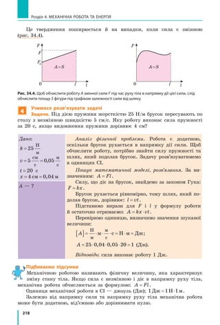 218
Розділ 4. МЕХАНІЧНА РОБОТА ТА ЕНЕРГІЯ
Це твердження поширюється й на випадки, коли сила є змінною
(рис. 34.4).
l0 l
F
A = S
l0 l
F
F
F0
A = S
Рис. 34.4. Щоб обчислити роботу A змінної сили F під час руху тіла в напрямку дії цієї сили, слід
обчислити площу S фігури під графіком залежності сили від шляху
4
Учимося розв’язувати задачі
Задача. Під дією пружини жорсткістю 25 Н/м брусок пересувають по
столу з  незмінною швидкістю 5 см/с. Яку роботу виконає сила пружності
за 20 с, якщо видовження пружини дорівнює 4 см?
Дано:
k = 25
Н
м
v= =5 0 05
см
с
м
с
,
t = 20 с
x= =4 0 04см м,
Аналіз фізичної проблеми. Робота є додатною,
оскільки брусок рухається в  напрямку дії сили. Щоб
обчислити роботу, потрібно знайти силу пружності та
шлях, який подолав брусок. Задачу розв’язуватимемо
в одиницях СІ.
Пошук математичної моделі, розв’язання. За ви-
значенням: A Fl= .
Силу, що діє на брусок, знайдемо за законом Гука:
F kx= .
Брусок рухається рівномірно, тому шлях, який по-
долав брусок, дорівнює: l vt= .
Підставимо вирази для F і  l у  формулу роботи
й остаточно отримаємо: A kx vt= ⋅ .
Перевіримо одиницю, визначимо значення шуканої
величини:
A[ ]= ⋅ ⋅ ⋅ = ⋅ =
Н
м
м
с
м с Н м Дж;
A = ⋅ ⋅ ⋅ =25 0 04 0 05 20, , 1 (Дж).
Відповідь: сила виконає роботу 1 Дж.
A — ?
Підбиваємо підсумки
Механічною роботою називають фізичну величину, яка характеризує
зміну стану тіла. Якщо сила є незмінною і  діє в  напрямку руху тіла,
механічна робота обчислюється за формулою: A Fl= .
Одиниця механічної роботи в СІ — джоуль (Дж); 1 1 1Дж Н м= ⋅ .
Залежно від напрямку сили та напрямку руху тіла механічна робота
може бути додатною, від’ємною або дорівнювати нулю.
 