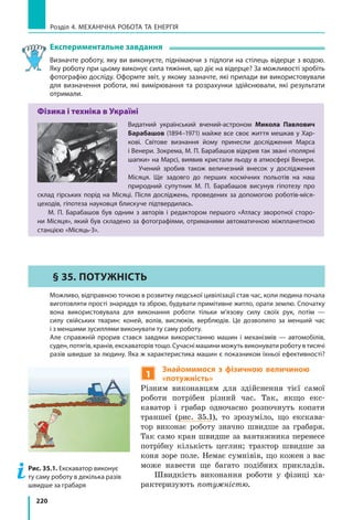 220
Розділ 4. МЕХАНІЧНА РОБОТА ТА ЕНЕРГІЯ
Експериментальне завдання
Визначте роботу, яку ви виконуєте, піднімаючи з підлоги на стілець відерце з водою.
Яку роботу при цьому виконує сила тяжіння, що діє на відерце? За можливості зробіть
фотографію досліду. Оформте звіт, у якому зазначте, які прилади ви використовували
для визначення роботи, які вимірювання та розрахунки здійснювали, які результати
отримали.
Фізика і техніка в Україні
Видатний український вчений-астроном Микола Павлович
Барабашов (1894–1971) майже все своє життя мешкав у Хар-
кові. Світове визнання йому принесли дослідження Марса
і Венери. Зокрема, М. П. Барабашов відкрив так звані «полярні
шапки» на Марсі, виявив кристали льоду в атмосфері Венери.
Учений зробив також величезний внесок у  дослідження
Місяця. Ще задовго до перших космічних польотів на наш
природний супутник М. П. Барабашов висунув гіпотезу про
склад гірських порід на Місяці. Після досліджень, проведених за допомогою роботів-міся-
цеходів, гіпотеза науковця блискуче підтвердилась.
М. П. Барабашов був одним з авторів і  редактором першого «Атласу зворотної сторо-
ни Місяця», який був складено за фотографіями, отриманими автоматичною міжпланетною
станцією «Місяць-3».
§ 35. Потужність
	 Можливо, відправною точкою в розвитку людської цивілізації став час, коли людина почала
виготовляти прості знаряддя та зброю, будувати примітивне житло, орати землю. Спочатку
вона використовувала для виконання роботи тільки м’язову силу своїх рук, потім  —
силу свійських тварин: коней, волів, вислюків, верблюдів. Це дозволило за менший час
і з меншими зусиллями виконувати ту саму роботу.
	 Але справжній прорив стався завдяки використанню машин і  механізмів — автомобілів,
суден, потягів, кранів, екскаваторів тощо. Сучасні машини можуть виконувати роботу в тисячі
разів швидше за людину. Яка ж характеристика машин є показником їхньої ефективності?
1
Знайомимося з  фізичною величиною
«потужність»
Різним виконавцям для здійснення тієї самої
роботи потрібен різний час. Так, якщо екс-
каватор і  грабар одночасно розпочнуть копати
траншеї (рис.  35.1), то зрозуміло, що екскава-
тор виконає роботу значно швидше за грабаря.
Так само кран швидше за вантажника перенесе
потрібну кількість цеглин; трактор швидше за
коня зоре поле. Немає сумнівів, що кожен з вас
може навести ще багато подібних прикладів.
Швидкість виконання роботи у  фізиці ха-
рактеризують потужністю.
Рис. 35.1. Екскаватор виконує
ту саму роботу в декілька разів
швидше за грабаря
 
