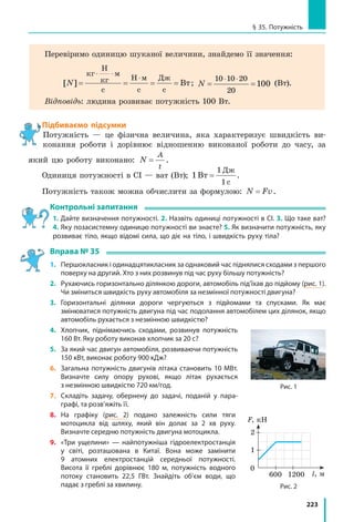 223
§ 35. Потужність
Перевіримо одиницю шуканої величини, знайдемо її значення:
[ ]N = = = =
⋅ ⋅
⋅
кг
Н
кг
м
с
Н м
с
Дж
с
Вт; N = =
⋅ ⋅1 1 2
2
1
0 0 0
0
00 (Вт).
Відповідь: людина розвиває потужність 100 Вт.
Підбиваємо підсумки
Потужність — це фізична величина, яка характеризує швидкість ви-
конання роботи і  дорівнює відношенню виконаної роботи до часу, за
який цю роботу виконано: N
A
t
= .
Одиниця потужності в CI — ват (Вт); 1
1
1
Вт
Дж
с
= .
Потужність також можна обчислити за формулою: N Fv= .
Контрольні запитання
1. Дайте визначення потужності. 2. Назвіть одиниці потужності в СІ. 3. Що таке ват?
4. Яку позасистемну одиницю потужності ви знаєте? 5. Як визначити потужність, яку
розвиває тіло, якщо відомі сила, що діє на тіло, і швидкість руху тіла?
Вправа № 35
1. 	 Першокласник і одинадцятикласник за однаковий час піднялися сходами з першого
поверху на другий. Хто з них розвинув під час руху більшу потужність?
2. 	 Рухаючись горизонтально ділянкою дороги, автомобіль під’їхав до підйому (рис. 1).
Чи зміниться швидкість руху автомобіля за незмінної потужності двигуна?
3.	Горизонтальні ділянки дороги чергуються з  підйомами та спусками. Як має
змінюватися потужність двигуна під час подолання автомобілем цих ділянок, якщо
автомобіль рухається з незмінною швидкістю?
4.	 Хлопчик, піднімаючись сходами, розвинув потужність
160 Вт. Яку роботу виконав хлопчик за 20 с?
5. 	 За який час двигун автомобіля, розвиваючи потужність
150 кВт, виконає роботу 900 кДж?
6.	 Загальна потужність двигунів літака становить 10 МВт.
Визначте силу опору рухові, якщо літак рухається
з незмінною швидкістю 720 км/год.
7.	 Складіть задачу, обернену до задачі, поданій у  пара­
графі, та розв’яжіть її.
8. 	На графіку (рис. 2) подано залежність сили тяги
мотоцикла від шляху, який він долає за 2 хв руху.
Визначте середню потужність двигуна мотоцикла.
9.	 «Три ущелини» — найпотужніша гідроелектростанція
у  світі, розташована в  Китаї. Вона може замінити
9  атомних електростанцій середньої потужності.
Висота її греблі дорівнює 180 м, потужність водного
потоку становить 22,5 ГВт. Знайдіть об’єм води, що
падає з греблі за хвилину.
Рис. 1
600 1200
0
l, м
F, кН
1
2
Рис. 2
 
