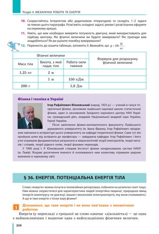 224
Розділ 4. МЕХАНІЧНА РОБОТА ТА ЕНЕРГІЯ
10.	Скористайтесь Інтернетом або додатковою літературою та складіть 1–2 задачі
за темою цього параграфа. Розв’яжіть складені задачі; умови і розв’язання оформте
на окремому аркуші.
11.	 Уявіть, що вам необхідно виміряти потужність двигуна, який використовують для
підйому вантажу. Які фізичні величини ви будете вимірювати? Які прилади вам
знадобляться? Як ви оціните похибку вимірювання?
12.	 Перенесіть до зошита таблицю, заповніть її. Вважайте, що g = 10
Н
кг
.
Фізичні величини
Формула для розрахунку
фізичної величиниМаса тіла
Висота, з якої
падає тіло
Робота сили
тяжіння
1,25 кг 2 м
1 м 150 кДж
200 г 1,8 Дж
Фізика і техніка в Україні
Ігор Рафаїлович Юхновський (народ. 1925 р.) — учений в галузі те-
оретичної фізики, засновник львівської наукової школи статистичної
фізики, один із засновників Західного наукового центру НАН Украї-
ни, громадський діяч, академік Національної академії наук України,
Герой України.
Після закінчення фізико-математичного факультету Львівського
державного університету ім. Івана Франка, Ігор Рафаїлович продов­
жив навчання в аспірантурі цього університету на кафедрі теоретичної фізики. Саме тут він
пройшов шлях від аспіранта до професора — завідувача кафедри. Ігор Рафаїлович і його
учні отримали фундаментальні результати в мікроскопічній теорії електролітів, теорії мета-
лів і сплавів, теорії рідкого гелію, теорії фазових переходів.
У 1990 році І. Р. Юхновський створив Інститут фізики конденсованих систем НАНУ
(м.  Львів). Яскраві досягнення вченого й  очолюваного ним колективу отримали широке
визнання в науковому світі.
§ 36. ЕНЕРГІЯ. ПОТЕНЦІАЛЬНА ЕНЕРГІЯ ТІЛА
	 Слово «енергія» можна почути в телевізійних репортажах, побачити на шпальтах газет тощо.
Ним можна скористатися для характеристики людей (енергійна людина), природних явищ
(енергія землетрусу чи урагану), машин і механізмів (електроенергія, яку вони споживають).
А що ж таке енергія з точки зору фізики?
1
Дізнаємося, що таке енергія і  як вона пов’язана з  механічною
роботою
Енергія (у перекладі з грецької це слово означає «діяльність») — це одна
з найважливіших і водночас одна з найскладніших фізичних величин.
 