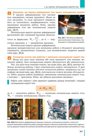 227
§ 36. ЕНЕРГІЯ. ПОТЕНЦІАЛЬНА ЕНЕРГІЯ ТІЛА
3
Доводимо, що пружно деформовані тіла мають потенціальну енергію
У пружно деформованому тілі частини
тіла взаємодіють силами пружності. Якщо це
тіло звільнити, то сили пружності повернуть
його до початкового, недеформованого, стану
виконавши механічну роботу. Отже, пружно
деформоване тіло має потенціальну енергію
(рис.  36.7).
Потенціальна енергія пружно деформованої
(розтягненої або стисненої) пружини обчислю-
ється за формулою: W
kx
п =
2
2
, де k — жор-
сткість пружини, x — видовження пружини.
Потенціальна енергія пружно деформованої
пружини використовується для виконання роботи в  більшості механічних
годинників, автоматичних клапанах, для автоматичного закриття дверей
тощо (рис. 36.8).
4
З’ясовуємо зв’язок між роботою і зміненням потенціальної енергії тіла
Якщо під дією сили тяжіння або сили пружності тіло виконує ме-
ханічну роботу, його потенціальна енергія збільшується або зменшується.
Так, під дією сили тяжіння камінь, що падає (див. рис. 36.1), виконує до-
датну механічну роботу, і його потенціальна енергія зменшується. У разі
виконання силою тяжіння від’ємної механічної роботи, наприклад під час
підйому цеглини (див. рис. 36.5), потенціальна енергія цеглини збільшуєть-
ся. Тобто додатна робота відповідає зменшенню потенціальної енергії тіла,
а від’ємна — зростанню. Отже, ми дійшли важливого висновку:
Робота сили тяжіння і  сили пружності дорівнює різниці початкової і  кінцевої
потенціальної енергії тіла:
A W W= −п п0 ,
де A — механічна робота; Wп0 — початкова потенціальна енергія тіла;
Wп — кінцева потенціальна енергія тіла.
Рис. 36.7. Чим більше деформо-
вана (натягнена) тятива лука, тим
більшою є її потенціальна енергія
а б в г
Рис. 36.8. Властивість деформованої пружини «запасати» потенціальну енергію, а потім за її
рахунок виконувати механічну роботу використовують в багатьох механізмах: механічних годинни-
ках (а); дверних замках (б); клапанах автомобільних двигунів (в); амортизаторах автомобілів (г) тощо
 