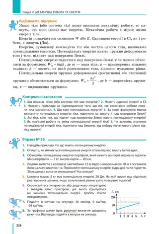 228
Розділ 4. МЕХАНІЧНА РОБОТА ТА ЕНЕРГІЯ
Підбиваємо підсумки
Якщо тіло (або система тіл) може виконати механічну роботу, то ка-
жуть, що воно (вона) має енергію. Механічна робота є мірою зміни
енергії тіла.
Енергія позначається символом W або E. Одиницею енергії в СІ, як і ро-
боти, є джоуль (Дж).
Енергію, зумовлену взаємодією тіл або частин одного тіла, називають
потенціальною енергією. Потенціальну енергію мають пружно деформоване
тіло і тіло, підняте над поверхнею Землі.
Потенціальну енергію піднятого над поверхнею Землі тіла можна обчис-
лити за формулою: W mghп = , де m — маса тіла; g — прискорення вільного
падіння; h — висота, на якій розташовано тіло, відносно нульового рівня.
Потенціальна енергія пружно деформованої (розтягненої або стисненої)
пружини обчислюється за формулою: W
kx
п =
2
2
, де k — жорсткість пружи-
ни, x — видовження пружини.
Контрольні запитання
1. Що означає «тіло (або система тіл) має енергію»? 2. Назвіть одиниці енергії в СІ.
3.  Наведіть приклади на підтвердження того, що під час виконання роботи енер-
гія тіла змінюється. 4. Що таке потенціальна енергія? 5. За якою формулою можна
визначити потенціальну енергію тіла, піднятого на висоту h над поверхнею Землі?
6. Які тіла, крім тих, що підняті над поверхнею Землі, мають потенціальну енергію?
7.  Як пов’язані робота та зміна потенціальної енергії тіла? 8. Чи залежіть значення
потенціальної енергії тіла, піднятого над Землею, від вибору початкового рівня від-
ліку висоти?
Вправа № 36
1.	 Наведіть приклади тіл, що мають потенціальну енергію.
2.	 Опишіть, як змінюється потенціальна енергія літака під час зльоту та посадки.
3.	 Обчисліть потенціальну енергію портфеля, який лежить на парті, відносно підлоги.
Маса портфеля — 3 кг, висота парти — 80 см.
4.	 Людина витягла з колодязя завглибшки 12 м відро з водою масою 10 кг і поставила
його на лаву висотою 1 м. Порівняйте потенціальну енергію відра до і після підняття.
Збільшилася вона чи зменшилася? На скільки?
5.	 Цеглина масою 5 кг має потенціальну енергію 20 Дж. На якій висоті над підлогою
розташована цеглина, якщо за нульовий рівень узято поверхню підлоги?
6.	 Скористайтесь Інтернетом або додатково літературою
і  знайдіть опис пристрою, дія якого ґрунтується
на зміненні потенціальної енергії. Зробіть стисле
повідомлення.
7.	Подайте в  метрах на секунду: 36 км/год, 9 км/год,
108 км/год.
8.	 За графіком шляху (див. рисунок) визначте швидкість
руху тіла. Відповідь подайте в метрах на секунду.
1 2 3 4 5
0
t, с
l, см
10
20
 