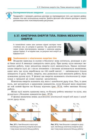 229
§ 37. Кінетична енергія тіла. Повна механічна енергія
Експериментальне завдання
Придумайте і проведіть декілька дослідів на підтвердження того, що пружне дефор­
моване тіло має потенціальну енергію. Зробіть фотозвіт або опішить досліди в зошиті,
доповнивши опис пояснювальними рисунками.
§ 37. Кінетична енергія тіла. Повна механічна
енергія
	 Із телевізійних новин вам напевне відомі наслідки таких
стихійних лих, як шторми й урагани. Так, ураганний вітер
ламає опори електромереж, вириває з корінням дерева,
руйнує будівлі. А чи відомо вам, за рахунок якої енергії це
відбувається?
1
Знайомимося з кінетичною енергією тіла
Згадаємо приклад із кулею в боулінгу: вона котиться, розкидає в різ-
ні боки кеглі й зменшує швидкість свого руху. При цьому куля виконує ме-
ханічну роботу, тому механічна енергія кулі зменшується. Однак потенці-
альна енергія кулі до і після зіткнення з кеглями залишається незмінною,
адже весь час куля перебувала на тій самій висоті — змінювалася тільки
швидкість її руху. Отже, енергія, яка дозволила кулі виконати роботу, була
зумовлена рухом кулі. У фізиці цю енергію називають кінетичною (у пере-
кладі з грецької це слово означає «рухатися»).
Кінетична енергія залежить від маси і швидкості руху тіла. Так, із двох
куль, які рухаються з однаковою швидкістю, куля більшої маси відштовх­
не той самий брусок на більшу відстань (рис. 37.1), тобто виконає більшу
роботу.
Якщо кулі мають однакову масу, то більшу роботу виконує та куля, яка
рухається з більшою швидкістю (рис. 37.2).
У фізиці визначена певна залежність кінетичної енергії від маси і швид-
кості руху тіла.
m1
m1
 m2
v1
= v2
m2
m1
= m2
v1
 v2
m1
m2
Рис. 37.1. Чим більшою є маса кулі,
тим більшу кінетичну енергію вона має
і тому може виконати більшу роботу
Рис. 37.2. Чим більшою є швидкість руху
кулі, тим більшу кінетичну енергію вона
має і тому може виконати більшу роботу
 