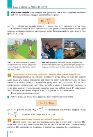 230
Розділ 4. МЕХАНІЧНА РОБОТА ТА ЕНЕРГІЯ
Кінетична енергія — це енергія, яка зумовлена рухом тіла і дорівнює половині
добутку маси тіла на квадрат швидкості його руху:
W
mv
к =
2
2
,
де Wк — кінетична енергія тіла; m — маса тіла; v — швидкість руху тіла.
Кінетична енергія того самого тіла для різних спостерігачів може бути
різною, оскільки відносно них різною може бути швидкість руху цього тіла
(рис. 37.3, 37.4).
Рис. 37.3. Відносно туриста камінь
не має кінетичної енергії, а відносно
велосипедиста, який стрімко набли-
жається, — має
Рис. 37.4. Відносно пасажира потяга, що рухається,
кінетична енергія журналу дорівнює нулю, а відносно
людини на платформі журнал має кінетичну енергію
2
Знаходимо зв’язок між роботою і зміною кінетичної енергії тіла
Спостерігатимемо за зміною швидкості руху тіла, на яке діє тільки
одна сила

F. Якщо напрямки дії сили та руху тіла збігаються, то сила
виконує додатну роботу і швидкість руху тіла збільшується. Якщо сила
напрямлена протилежно руху тіла, то робота сили є від’ємною і швидкість
руху тіла зменшується. Інакше кажучи, додатна робота сили

F спричиняє
збільшення кінетичної енергії тіла, а від’ємна — її зменшення.
Існує така закономірність:
Робота сили, що діє на тіло, дорівнює зміні кінетичної енергії тіла:
A W W= −к к0 ,
де A — робота сили; W
mv
к0
0
2
2
= — початкова кінетична енергія тіла;
W
mv
к =
2
2
— кінцева кінетична енергія тіла.
3
Даємо визначення повної механічної енергії тіла
Доволі часто тіло має як потенціальну, так і кінетичну енергії. На-
приклад, літак, що летить над Землею на деякій висоті, має і потенціальну
енергію (бо взаємодіє із Землею), і кінетичну енергію (бо рухається).
 