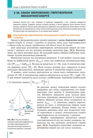 232
Розділ 4. МЕХАНІЧНА РОБОТА ТА ЕНЕРГІЯ
§ 38. Закон збереження і перетворення
механічної енергії
	 Напевне, багато хто з вас «стріляв» із трубочки, видуваючи з неї з певною швидкістю
невеличкі кульки. Згадайте: кульки злітають догори, а потім падають. Коли кульки летять
догори, швидкість їхнього руху зменшується, адже для того, щоб упасти, вони мають на мить
зупинитися на певній висоті, а вже потім почати рухатися вниз. Кінетична енергія кульок під
час руху вгору теж зменшується. А чи зникає вона зовсім?
1
Спостерігаємо перетворення потенціальної енергії на кінетичну
і  навпаки
Одним із фундаментальних законів природи є закон збереження енергії:
енергія нікуди не зникає і нізвідки не виникає, вона лише перетворюється
з одного виду на інший, передається від одного тіла до іншого.
Для прикладу розглянемо перетворення потенціальної енергії на кіне-
тичну і навпаки під час вільних коливань маятника (рис. 38.1). Вважати-
мемо, що тертя нехтовно мале. За нульовий рівень оберемо найнижче поло-
ження кульки (положення рівноваги).
Відхилимо кульку від положення рівноваги. У цій момент кулька пере-
буває на найбільшій висоті hmax( ), отже, має найбільшу потенціальну енер-
гію W mghп.max max=( ). Кулька не рухається v =( )0 , тому її кінетична енер-
гія дорівнює нулю Wк =( )0 . Коли кулька починає рух, швидкість її руху
поступово збільшується, відповідно зростає й кінетична енергія кульки.
У момент, коли кулька опускається до точки свого найнижчого поло-
ження h =( )0 , її потенціальна енергія зменшується до нуля W mghп = =( )0 .
У цей момент швидкість руху кульки є найбільшою, відповідно найбільшою
є її кінетична енергія W
mv
к.max
2
2
=






max
.
За рахунок запасу кінетичної енергії кулька
продовжує рух вліво, піднімаючись усе вище,
внаслідок чого зростає її потенціальна енер-
гія. Натомість швидкість руху кульки змен-
шується, відповідно зменшується її кінетична
енергія. Нарешті кулька знову зупиниться на
висоті hmax — її кінетична енергія перетво-
риться на нуль, а потенціальна енергія сягне
найбільшого значення. Таким чином, під час
коливань маятника один вид механічної енер-
гії переходить в інший: потенціальна енергія
перетворюється на кінетичну, і навпаки.
Подібні перетворення механічної енергії
спостерігаються й під час інших коливань, на-
приклад під час коливань натягнутої струни
(рис. 38.2). Спробуйте самостійно пояснити пе-
ретворення енергії під час таких коливань.
Рис. 38.1. Під час коливань
нитяного маятника відбувається
постійне перетворення по­
тенціальної енергії кульки на
її кінетичну енергію, і навпаки
hmax
Wп. max
Нульовий
рівень
Wк. max
v = 0v = 0
vmax
Wп. max
 