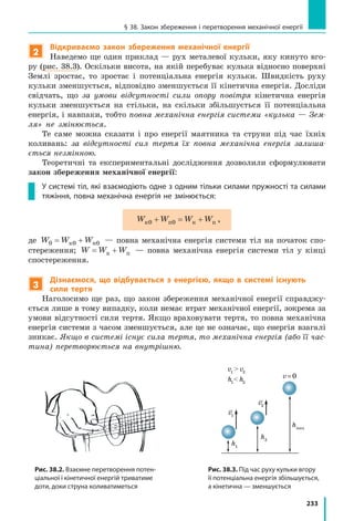 233
§ 38. Закон збереження і перетворення механічної енергії
2
Відкриваємо закон збереження механічної енергії
Наведемо ще один приклад — рух металевої кульки, яку кинуто вго-
ру (рис. 38.3). Оскільки висота, на якій перебуває кулька відносно поверхні
Землі зростає, то зростає і потенціальна енергія кульки. Швидкість руху
кульки зменшується, відповідно зменшується її кінетична енергія. Досліди
свідчать, що за умови відсутності сили опору повітря кінетична енергія
кульки зменшується на стільки, на скільки збільшується її потенціальна
енергія, і навпаки, тобто повна механічна енергія системи «кулька — Зем-
ля» не змінюється.
Те саме можна сказати і про енергії маятника та струни під час їхніх
коливань: за відсутності сил тертя їх повна механічна енергія залиша-
ється незмінною.
Теоретичні та експериментальні дослідження дозволили сформулювати
закон збереження механічної енергії:
У системі тіл, які взаємодіють одне з одним тільки силами пружності та силами
тяжіння, повна механічна енергія не змінюється:
W W W Wк п к п0 0+ = + ,
де W W W0 0 0= +к п — повна механічна енергія системи тіл на початок спо-
стереження; W W W= +к п — повна механічна енергія системи тіл у кінці
спостереження.
3
Дізнаємося, що відбувається з енергією, якщо в системі існують
сили тертя
Наголосимо ще раз, що закон збереження механічної енергії справджу-
ється лише в тому випадку, коли немає втрат механічної енергії, зокрема за
умови відсутності сили тертя. Якщо враховувати тертя, то повна механічна
енергія системи з часом зменшується, але це не означає, що енергія взагалі
зникає. Якщо в системі існує сила тертя, то механічна енергія (або її час-
тина) перетворюється на внутрішню.
Рис. 38.2. Взаємне перетворення потен-
ціальної і кінетичної енергій триватиме
доти, доки струна коливатиметься
Рис. 38.3. Під час руху кульки вгору
її потенціальна енергія збільшується,
а кінетична — зменшується
hmax
h2
h1
v1
v1
 v2
h1
 h2
v=0
v2
hmax
h0hmax
h2
h1
Wп. max
Нульовий
рівень
v = 0
v1
v1
 v2
h1
 h2
v=0
v2
 