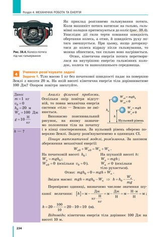 234
Розділ 4. МЕХАНІЧНА РОБОТА ТА ЕНЕРГІЯ
Як приклад розглянемо гальмування потяга.
Коли машиніст потяга натискає на гальмо, галь-
мівні колодки притискуються до коліс (рис. 38.4).
Унаслідок дії сили тертя ковзання швидкість
обертання колеса, а отже, й  швидкість руху по-
тяга зменшується. При цьому, якщо доторкну-
тися до колеса відразу після гальмування, то
можна обпектися, так сильно воно нагрівається.
Отже, кінетична енергія потяга перетвори-
лася на внутрішню енергію гальмівних коло-
док, колеса та навколишнього середовища.
4
Учимося розв’язувати задачі
Задача 1. Тіло масою 1 кг без початкової швидкості падає на поверхню
Землі з висоти 20 м. На якій висоті кінетична енергія тіла дорівнюватиме
100 Дж? Опором повітря знехтуйте.
Дано:
m =1 кг
v0 0=
h0 20= м
Wк =100 Дж
g =10
Н
кг
Аналіз фізичної проблеми.
Оскільки опір повітря відсут-
ній, то повна механічна енергія
системи «тіло — Земля» не змі-
нюється.
Виконаємо пояснювальний
рисунок, на якому зазначи-
мо положення тіла на початку
і  в  кінці спостереження. За нульовий рівень оберемо по-
верхню Землі. Задачу розв’язуватимемо в одиницях СІ.
Пошук математичної моделі, розв’язання. За законом
збереження механічної енергії:
	 W W W Wп к п к0 0+ = + .
На початковій висоті h0 :	 На шуканій висоті h:
W mghп = 0 ;	 W mghп = ;
Wк0 0= (оскільки v0 0= ).	 Wк = 0 (оскільки
	 тіло рухається).
	 Отже: mgh mgh W0 0+ = + к .
Звідси маємо: mgh mgh W= −0 к ⇒ h h
W
mg
= −0
к
.
Перевіримо одиниці, визначимо числове значення шу-
каної величини: h[ ]= − = − = − =
⋅
⋅
м м м м
Дж
кг
Н
кг
Дж
Н
Н м
Н
;
h = − = − =20 20 10 10
100
10
(м).
Відповідь: кінетична енергія тіла дорівнює 100 Дж на
висоті 10 м.
h — ?
h0hmax
h2
h1
h
Wп0
= mgh0
Wк0
= 0
Нульовий рівень
Wп
= mgh
Wк
≠ 0
v1
v1
 v2
h1
 h2
v=0
v2
Рис. 38.4. Колесо потяга
під час гальмування
 