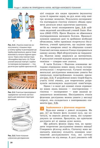 20
а б
Розділ 1. фізика як природнича наука. методи наукового пізнання
Рис. 3.4. І. Ньютон помістив зо-
лоту монету і пташине перо
у скляну трубку та розташував цю
трубку вертикально, даючи тілам
можливість почати падіння одно-
часно. Через опір повітря перо
«безнадійно відстало» (а). Потім
учений викачав повітря з трубки
та повторив експеримент — тіла
досягли дна трубки одночасно (б)
цієї споруди він кидав предмети (мушкетну
кулю й гарматне ядро), на рух яких опір пові-
тря впливає незначно. Результати експеримен-
тів підтвердили гіпотезу вченого: обидва пред-
мети досягали землі практично одночасно.
Більш точні експерименти (рис. 3.4) здій-
снив видатний англійський учений Ісаак Нью-
тон (1642–1727). Проте Ньютон не обмежився
підтвердженням висновків Ґалілея. Проаналі-
зувавши одержані дані та зробивши необхідні
обчислення, тобто провівши теоретичні дослі-
дження, учений припустив, що падіння пред-
метів на поверхню землі та обертання планет
Сонячної системи навколо Сонця підкорюються
одному закону. Щоб обґрунтувати це тверджен-
ня, Ньютон знову звернувся до математики.
У результаті вчений відкрив закон всесвітнього
тяжіння — створив нове знання.
З часів Ґалілея і Ньютона основними ме-
тодами отримання нових знань стали експери-
ментальний і теоретичний. Сучасні експери-
ментальні дослідження неможливо уявити без
спеціально сконструйованих складних прила-
дів (рис. 3.5). У розробленні нових теорій беруть
участь сотні вчених, для теоретичних розра-
хунків застосовують надпотужні комп’ютери.
Однак і в наші дні основні етапи отриман-
ня нових знань (знання — спостереження  —
гіпотеза  — експеримент  — нове знання) за-
лишаються незмінними. Послідовність етапів
фізичних досліджень можна уявити у вигляді
спіралі, яка складається з повторюваних еле-
ментів (рис. 3.6).
3
Знайомимося з фізичною моделлю
Будь-яке явище є доволі складним. На
рис. 3.7 ви бачите фото скляної кулі, що ко-
титься, та перелік деяких явищ, які супрово-
джують це кочення. Зрозуміло, що одночасно
дослідити всі ці явища дуже важко.
Що роблять фізики перед тим, як прово-
дити теоретичне дослідження певного явища?
Створюють фізичну модель. Спочатку вони ви-
значають невелику кількість основних влас-
тивостей досліджуваного тіла, які суттєво
впливають на хід явища. А далі уявляють собі
Рис. 3.5. Гігантські прискорювачі
заряджених частинок застосо-
вують для вивчення структури
речовини
Рис. 3.6. Етапи пізнання
у фізичних дослідженнях
← … ←
Знання → спостереження →
теоретичне дослідження →
← роздуми ←
… ← Нове знання ←
←
експеримент ← гіпотеза ←
 