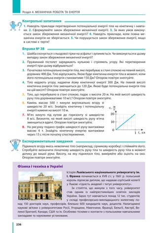 236
Розділ 4. МЕХАНІЧНА РОБОТА ТА ЕНЕРГІЯ
Контрольні запитання
1. Наведіть приклади перетворення потенціальної енергії тіла на кінетичну і навпа-
ки. 2. Сформулюйте закон збереження механічної енергії. 3. За яких умов викону-
ється закон збереження механічної енергії? 4. Наведіть приклади, коли повна ме-
ханічна енергія не зберігається. 5. Чи порушується закон збереження енергії, якщо
в системі є тертя?
Вправа № 38
1.	 Шайба скочується з льодової гірки на асфальт і зупиняється. Чи виконується в цьому
випадку закон збереження механічної енергії?
2.	 Пружинний пістолет заряджають кулькою і стріляють угору. Які перетворення
енергії при цьому відбуваються?
3.	 Початкова потенціальна енергія тіла, яке перебуває в стані спокою на певній висоті,
дорівнює 400 Дж. Тіло відпускають. Якою буде кінетична енергія тіла в момент, коли
його потенціальна енергія становитиме 150 Дж? Опором повітря знехтуйте.
4.	 Тіло кидають угору, надаючи йому кінетичної енергії 300 Дж. На певній висоті
кінетична енергія тіла зменшиться до 120 Дж. Якою буде потенціальна енергія тіла
на цій висоті? Опором повітря знехтуйте.
5.	 Тіло, що перебувало в стані спокою, падає з висоти 20 м. На якій висоті швидкість
руху тіла дорівнюватиме 10 м/с? Опором повітря знехтуйте.
6.	Камінь масою 500 г кинули вертикально вгору зі
швидкістю 20 м/с. Знайдіть кінетичну і потенціальну
енергії каменя на висоті 10 м.
7.	М’яч кинуто під кутом до горизонту зі швидкістю
8 м/с. Визначте, на який висоті швидкість руху м’яча
зменшиться вдвічі. Опором повітря знехтуйте.
8.	 На рисунку подано графік швидкості руху вантажівки
масою 4 т. Знайдіть кінетичну енергію вантажівки
через 15 с після початку спостереження.
Експериментальне завдання
Підкиньте вгору якесь невеличке тіло (наприклад, сірникову коробку) і спіймайте його.
Спробуйте визначити початкову швидкість руху тіла та швидкість руху тіла в момент
дотику до вашої руки. Висоту, на яку піднялося тіло, виміряйте або оцініть на око.
Опором повітря знехтуйте.
Фізика і техніка в Україні
Історія Львівського національного університету ім.
І. Франка починається в ХVІІ ст.: у 1661 р. польський
король підписав диплом, що надавав єзуїтській колегії
у Львові «гідність академії і титул університету».
За століття, що минули з того часу, університет
став одним із найпрестижніших освітніх закладів
України. Зараз тут навчається понад 12 тис. студентів;
у  складі професорсько-викладацького колективу по-
над 150 докторів наук, професорів, близько 600 кандидатів наук, доцентів. Налагоджені
наукові зв’язки з університетами Росії, Угорщини, Німеччини, Франції, Бельгії, Австрії, Ве-
ликої Британії, Канади, США та ін. Особливо тісними є контакти з польськими навчальними
закладами та науковими установами.
1
0
t, хв
v,  м 
	 c
10
20
 