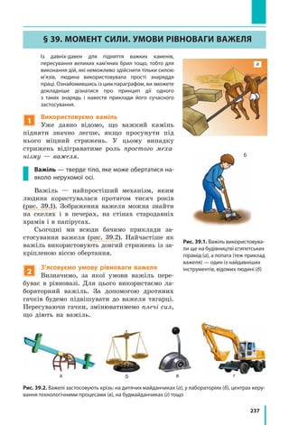 237
§ 39. Момент сили. Умови рівноваги важеля
	 Із давніх-давен для підняття важких каменів,
пересування великих кам’яних брил тощо, тобто для
виконання дій, які неможливо здійснити тільки силою
м’язів, людина використовувала прості знаряддя
праці. Ознайомившись із цим параграфом, ви зможете
докладніше дізнатися про принцип дії одного
з  таких знарядь і навести приклади його сучасного
застосування.
1
Використовуємо важіль
Уже давно відомо, що важкий камінь
підняти значно легше, якщо просунути під
нього міцний стрижень. У цьому випадку
стрижень відіграватиме роль простого меха-
нізму — важеля.
Важіль — тверде тіло, яке може обертатися на-
вколо нерухомої осі.
Важіль — найпростіший механізм, яким
людина користувалася протягом тисяч років
(рис. 39.1). Зображення важеля можна знайти
на скелях і  в  печерах, на стінах стародавніх
храмів і в папірусах.
Сьогодні ми всюди бачимо приклади за-
стосування важеля (рис. 39.2). Найчастіше як
важіль використовують довгий стрижень із за-
кріпленою віссю обертання.
2
З’ясовуємо умову рівноваги важеля
Визначимо, за якої умови важіль пере-
буває в рівновазі. Для цього використаємо ла-
бораторний важіль. За допомогою дротяних
гачків будемо підвішувати до важеля тягарці.
Пересуваючи гачки, змінюватимемо плечі сил,
що діють на важіль.
а б в г
Рис. 39.2. Важелі застосовують крізь: на дитячих майданчиках (а), у лабораторіях (б), центрах керу-
вання технологічними процесами (в), на будмайданчиках (г) тощо
а
б
Рис. 39.1. Важіль використовува-
ли ще на будівництві єгипетських
пірамід (а), а лопата (теж приклад
важеля) — один із найдавніших
інструментів, відомих людині (б)
 