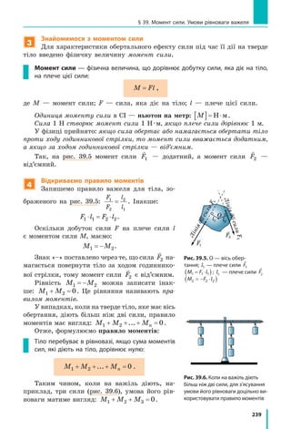 239
§ 39. Момент сили. Умови рівноваги важеля
3
Знайомимося з моментом сили
Для характеристики обертального ефекту сили під час її дії на тверде
тіло введено фізичну величину момент сили.
Момент сили — фізична величина, що дорівнює добутку сили, яка діє на тіло,
на плече цієї сили:
M Fl= ,
де M — момент сили; F — сила, яка діє на тіло; l — плече цієї сили.
Одиниця моменту сили в СІ — ньютон на метр: M[ ]= ⋅Н м.
Сила 1 Н створює момент сили 1 Н · м, якщо плече сили дорівнює 1 м.
У фізиці прийнято: якщо сила обертає або намагається обертати тіло
проти ходу годинникової стрілки, то момент сили вважається додатним,
а якщо за ходом годинникової стрілки — від’ємним.
Так, на рис. 39.5 момент сили

F1 — додатний, а момент сили

F2 —
від’ємний.
4
Відкриваємо правило моментів
Запишемо правило важеля для тіла, зо-
браженого на рис. 39.5:
F
F
l
l
1
2
2
1
= . Інакше:
F l F l1 1 2 2⋅ = ⋅ .
Оскільки добуток сили F на плече сили l
є моментом сили M, маємо:
M M1 2= − .
Знак «–» поставлено через те, що сила

F2 на-
магається повернути тіло за ходом годиннико-
вої стрілки, тому момент сили

F2 є від’ємним.
Рівність M M1 2= − можна записати інак-
ше: M M1 2 0+ = . Це рівняння називають пра-
вилом моментів.
У випадках, коли на тверде тіло, яке має вісь
обертання, діють більш ніж дві сили, правило
моментів має вигляд: M M Mn1 2 0+ + + =... .
Отже, формулюємо правило моментів:
Тіло перебуває в рівновазі, якщо сума моментів
сил, які діють на тіло, дорівнює нулю:
M M Mn1 2 0+ + + =... .
Таким чином, коли на важіль діють, на-
приклад, три сили (рис. 39.6), умова його рів-
новаги матиме вигляд: M M M1 2 3 0+ + = .
F2
F1
l1
O
l2
ЛініядіїсилиF1
ЛініядіїсилиF2
Рис. 39.5. O — вісь обер-
тання; l1 — плече сили

F1
M F1 1 1= ⋅( )l ; l2 — плече сили

F2
M F2 2 2= − ⋅( )l
F2
F1
Лін
H
Рис. 39.6. Коли на важіль діють
більш ніж дві сили, для з’ясування
умови його рівноваги доцільно ви-
користовувати правило моментів
 
