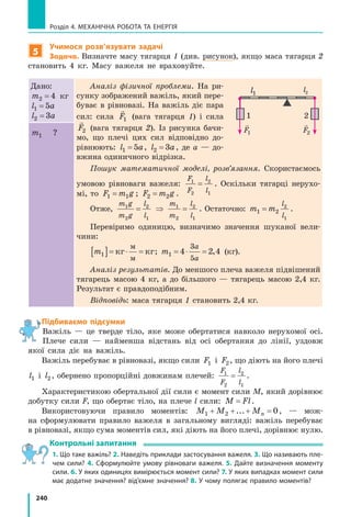 240
Розділ 4. МЕХАНІЧНА РОБОТА ТА ЕНЕРГІЯ
5
Учимося розв’язувати задачі
Задача. Визначте масу тягарця 1 (див. рисунок), якщо маса тягарця 2
становить 4 кг. Масу важеля не враховуйте.
Дано:
m2 4= кг
l a1 5=
l a2 3=
Аналіз фізичної проблеми. На ри-
сунку зображений важіль, який пере-
буває в рівновазі. На важіль діє пара
сил: сила

F1 (вага тягарця 1) і сила

F2 (вага тягарця 2). Із рисунка бачи-
мо, що плечі цих сил відповідно до-
рівнюють: l a1 5= , l a2 3= , де a  — до-
вжина одиничного відрізка.
Пошук математичної моделі, розв’язання. Скористаємось
умовою рівноваги важеля:
F
F
l
l
1
2
2
1
= . Оскільки тягарці нерухо-
мі, то F m g1 1= ; F m g2 2= .
Отже,
m g
m g
l
l
1
2
2
1
= ⇒
m
m
l
l
1
2
2
1
= . Остаточно: m m
l
l
1 2
2
1
= .
Перевіримо одиницю, визначимо значення шуканої вели-
чини:
m1[ ]= ⋅ =кг кг
м
м
; m
a
a
1 4 2 4
3
5
= ⋅ = , (кг).
Аналіз результатів. До меншого плеча важеля підвішений
тягарець масою 4 кг, а до більшого — тягарець масою 2,4 кг.
Результат є правдоподібним.
Відповідь: маса тягарця 1 становить 2,4 кг.
m1 ?
Підбиваємо підсумки
Важіль — це тверде тіло, яке може обертатися навколо нерухомої осі.
Плече сили — найменша відстань від осі обертання до лінії, уздовж
якої сила діє на важіль.
Важіль перебуває в рівновазі, якщо сили F1 і F2, що діють на його плечі
l1 і l2, обернено пропорційні довжинам плечей:
F
F
l
l
1
2
2
1
= .
Характеристикою обертальної дії сили є момент сили M, який дорівнює
добутку сили F, що обертає тіло, на плече l сили: M Fl= .
Використовуючи правило моментів: M M Mn1 2 0+ + + =... , — мож-
на сформулювати правило важеля в загальному вигляді: важіль перебуває
в рівновазі, якщо сума моментів сил, які діють на його плечі, дорівнює нулю.
Контрольні запитання
1. Що таке важіль? 2. Наведіть приклади застосування важеля. 3. Що називають пле-
чем сили? 4. Сформулюйте умову рівноваги важеля. 5. Дайте визначення моменту
сили. 6. У яких одиницях вимірюється момент сили? 7. У яких випадках момент сили
має додатне значення? від’ємне значення? 8. У чому полягає правило моментів?
l1
l2

F2

F1
1 2
 
