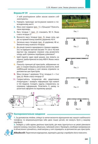 241
§ 39. Момент сили. Умови рівноваги важеля
Вправа № 39
	 У ході розв’язування задач масою важеля слід
знехтувати.
1.	 Наведіть приклади застосування важеля в  по-
всякденному житті.
2.	 Маса якої людини (рис. 1) є більшою? Поясніть
свою відповідь.
3.	 Вага тягарця 1 (рис. 2) становить 90 Н. Якою
є вага тягарця 2?
4.	 Визначте масу тягарця (рис. 3), якщо сила, що
діє на правий кінець важеля, дорівнює 40 Н.
5.	 Загальна маса тягарців (рис. 4) дорівнює 48 кг.
Визначте масу кожного тягарця.
6.	 До кінців тонкого однорідного стрижня завдовж-
ки 2 м підвішені вантажі масами 14 і 26 кг. На якій
відстані від середини стрижня слід розмістити
опору, щоб стрижень перебував у рівновазі?
7. 	Щоб підняти один край дошки, яка лежить на
підлозі, треба прикласти силу 400 Н. Якою є маса
дошки?
8.	 Поясніть принцип дії пристроїв, зображених на
рис. 5. Скориставшись рисунком, визначте, який
найбільший виграш у силі можна отримати за
допомогою цих пристроїв.
9.	 Маса тягарця 1 дорівнює 10 кг, тягарця 2 — 5 кг
(рис. 6). Якою є маса тягарця 3?
10.	 Скористайтесь Інтернетом або додатковою
літературою і знайдіть інформацію про важелі
в тілі людини. Складіть задачу, спираючись на
отриману інформацію. Розв’яжіть її, умову та
розв’язок оформте на окремому аркуші.
Експериментальне завдання
1. За допомогою лінійки, олівця та нитки визначте відношення мас вашого мобільного
телефона та мікрокалькулятора (або двох інших речей, які можуть бути у вашому
портфелі).
2. Знайдіть у себе вдома декілька пристроїв, дія яких ґрунтується на умові рівноваги
важеля (ножиці, пасатижі, обценьки, гайковий ключ). Проведіть необхідні вимірювання
й обчислення і дізнайтесь, який виграш у силі отримують за допомогою цих пристроїв.
Відеодослід. Перегляньте відеоролик, відтворіть дослід і спробуйте його пояснити.
witan### (G)для учебника физи
Рис. 2.52. «Дайте мені точку опори, і я п
геніальному механіку стародавності, що
Гравюра з книги Варіньона (1787) про м
1 2
Рис. 2.53. До задачі
1 2
Рис. 2.54. До задачі 19.1
1 2
Рис. 2.55. До задачі 19.2
1 2
Рис. 2.56. До задачі 19.3
1 2 3
Рис. 2.57. До задачі 19.4
Лабораторна робота №8
Поставить рис
§ 19. Блок
Рис. 1
Рис. 2.52. «Дайте мені точку опори, і я пер
геніальному механіку стародавності, що в
Гравюра з книги Варіньона (1787) про мех
1 2
Рис. 2.53. До задачі
1 2
Рис. 2.54. До задачі 19.1
1 2
Рис. 2.55. До задачі 19.2
1 2
Рис. 2.56. До задачі 19.3
1 2 3
Рис. 2.57. До задачі 19.4
Лабораторна робота №8
Поставить рис
§ 19. Блок
Рис. 2
Рис. 2.52. «Дайте мені точку опори
геніальному механіку стародавнос
Гравюра з книги Варіньона (1787)
1 2
Рис. 2.53. До задачі
1 2
Рис. 2.54. До задачі 19.1
1 2
Рис. 2.55. До задачі 19.2
1 2
Рис. 2.56. До задачі 19.3
1 2 3
Рис. 2.57. До задачі 19.4
Лабораторна робота №8
Поставить рис
§ 19. Блок
Рис. 2.52. «Дайте мені точку опори, і я переверну З
геніальному механіку стародавності, що відкрив за
Гравюра з книги Варіньона (1787) про механіку
1 2
Рис. 2.53. До задачі
1 2
Рис. 2.54. До задачі 19.1
1 2
Рис. 2.55. До задачі 19.2
1 2
Рис. 2.56. До задачі 19.3
1 2 3
Рис. 2.57. До задачі 19.4
Лабораторна робота №8
Поставить рис
§ 19. Блок
Рис. 2.52. «Дайте мені точку опори, і я пе
геніальному механіку стародавності, що
Гравюра з книги Варіньона (1787) про ме
1 2
Рис. 2.53. До задачі
1 2
Рис. 2.54. До задачі 19.1
1 2
Рис. 2.55. До задачі 19.2
1 2
Рис. 2.56. До задачі 19.3
1 2 3
Рис. 2.57. До задачі 19.4
Лабораторна робота №8
Поставить рис
§ 19. Блок
F
Рис. 3
witan### (G)для учебника фи
Рис. 2.52. «Дайте мені точку опори, і
геніальному механіку стародавності,
Гравюра з книги Варіньона (1787) пр
1 2
Рис. 2.53. До задачі
1 2
Рис. 2.54. До задачі 19.1
1 2
Рис. 2.55. До задачі 19.2
1 2
Рис. 2.56. До задачі 19.3
1 2 3
Рис. 2.57. До задачі 19.4
Лабораторна робота №8
Поставить рис
§ 19. Блок
Рис. 4
Рис. 6Рис. 5
Рис. 5
l1
l2
F1
F2
l1 l2
F1
F1
F2
F2
 
