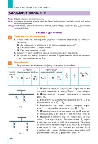 242
Розділ 4. МЕХАНІЧНА РОБОТА ТА ЕНЕРГІЯ
ЛАБОРАТОРНА РОБОТА № 11
Тема.	 З’ясування умови рівноваги важеля.
Мета:	 перевірити дослідним шляхом, яким має бути співвідношення сил і їхніх плечей, щоб важіль
перебував у рівновазі.
Обладнання: важіль, штатив із муфтою та лапкою, набір тягарців масою по 100 г, динамометр,
учнівська лінійка.
Вказівки до роботи
 Підготовка до експерименту
1.	 Перед тим як виконувати роботу, згадайте відповіді на такі за-
питання.
	 1) Що називають важелем і де застосовують важелі?
	 2) Що називають плечем сили?
	 3) Що таке момент сили?
2.	 Визначте ціну поділки шкал вимірювальних приладів.
3.	 Закріпіть на лапці штатива важіль і зрівноважте його за допомо-
гою регулювальних гайок.

Експеримент
	 Результати вимірювань відразу заносьте до таблиці.
Номер
дослі­
ду
За ходом
годинникової стрілки
Проти ходу
годинникової стрілки
F
F
1
2
l
l
2
1
M M1 2+ ,
Н м⋅
F1 , Н l1, м
M1,
Н м⋅
F2, м l2 , Н
M2 ,
Н м⋅
1.	 Підвісьте з одного боку від осі обертання важе-
ля один тягарець, з  іншого боку — два тягарці.
2.	 Пересуваючи тягарці, зрівноважте важіль
(рис. 1).
3.	 Виміряйте за допомогою лінійки плечі l1 і l2
відповідних сил

F1 і

F2.
4.	 Вважаючи, що вага одного тягарця дорів-
нює  1 Н, запишіть значення сил

F1 і

F2.
5.	 Повторіть дослід, підвісивши на одній полови-
ні важеля два, а на іншій — три тягарці (рис. 2).
6.	 Підвісьте праворуч від осі обертання на від-
стані 12 см три тягарці. Значення сили

F1 дорів-
нюватиме загальній вазі цих тягарців. Визначте
за допомогою динамометра, яку силу

F2 потрібно
прикласти в точці, що лежить на відстані 8  см
правіше від точки підвішування тягарців, щоб
утримувати важіль у рівновазі (рис.  3).
F2
F1
F2
F1
Рис. 1
Рис. 2
 