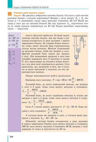 246
Розділ 4. МЕХАНІЧНА РОБОТА ТА ЕНЕРГІЯ
3
Учимося розв’язувати задачі
Задача. На рисунку зображено систему блоків. Скільки в цій системі
рухомих блоків і скільки нерухомих? Якими є сили натягу Fa і Fb мо-
тузок a і b відповідно, якщо маса вантажу становить 20 кг? Який ви-
граш у силі дає ця система блоків? На яку відстань hA опуститься точ-
ка  A, якщо вантаж підніметься на 10 см? Блоки вважайте невагомими,
тертя  — відсутнім.
Дано:
m = 20 кг
h =10 см
g =10
Н
кг
Аналіз фізичної проблеми. В умові задачі
описано систему блоків, яка (це видно з ри-
сунка) складається із двох рухомих і одного
нерухомого блоків. За умовою блоки неваго-
мі, отже, натяг мотузок буде спричинятися
тільки вагою вантажу. Вантаж підвішений
до рухомого блока, який дає виграш у  силі.
Другий рухомий блок також дає виграш
у  силі. Для визначення виграшу в силі нам
потрібно порівняти вагу P вантажу із силою
F, яка прикладена до вільного кінця мотуз-
ки і під дією якої піднімається вантаж. Слід
врахувати, що, виграючи в силі, ми в стіль-
ки ж разів програємо у відстані, на яку пе-
реміщується вантаж.
Пошук математичної моделі, розв’язання
Знайдемо вагу вантажу: P mg= = ⋅ =20 10 200кг Н
Н
кг
.
Рухомий блок, до якого підвішений вантаж, дає виграш
у силі в 2 рази, отже, сила натягу мотузки a становить:
Fa
P
= = =
2
200
2
100
Н
Н .
Рухомий блок, до якого підвішена мотузка b, також дає
виграш у силі в 2 рази, отже, сила натягу мотузки b стано-
вить: Fb
Fa
= = =
2
100
2
50
Н
Н .
Сила F є силою натягу мотузки b: F Fb= = 50 Н. Тому ви-
граш у силі становить:
P
F
= =
200
50
4
Н
Н
.
У скільки разів ми виграли в силі, у стільки разів про-
грали у відстані: h hA= =4 40 см.
Відповідь: система блоків складається з двох рухомих
й одного нерухомого блоків; сила натягу мотузки a становить
100 Н; сила натягу мотузки b становить 50 Н; виграш у силі
дорівнює 4; точка A опуститься на 40 см.
Fa —?
Fb —?
P
F
—?
hA —?
A
a b
m
F
 