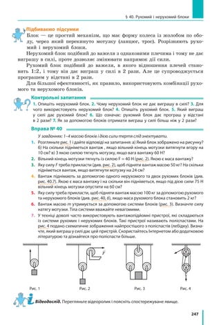 247
§ 40. Рухомий і нерухомий блоки
Підбиваємо підсумки
Блок — це простий механізм, що має форму колеса із жолобом по обо-
ду, через який перекинуто мотузку (ланцюг, трос). Розрізняють рухо-
мий і нерухомий блоки.
Нерухомий блок подібний до важеля з однаковими плечима і тому не дає
виграшу в силі, проте дозволяє змінювати напрямок дії сили.
Рухомий блок подібний до важеля, в якого відношення плечей стано-
вить 1:2, і тому він дає виграш у силі в 2 рази. Але це супроводжується
програшем у відстані в 2 рази.
Для більшої ефективності, як правило, використовують комбінації рухо-
мого та нерухомого блоків.
Контрольні запитання
1. Опишіть нерухомий блок. 2. Чому нерухомий блок не дає виграшу в силі? 3. Для
чого використовують нерухомий блок? 4. Опишіть рухомий блок. 5. Який виграш
у силі дає рухомий блок? 6. Що означає: рухомий блок дає програш у відстані
в 2 рази? 7. Як за допомогою блоків отримати виграш у силі більш ніж у 2 рази?
Вправа № 40
	 У  завданнях: 1–4 масою блоків і дією сили тертя слід знехтувати.
1.	Розгляньте рис. 1 і дайте відповіді на запитання: а) Який блок зображено на рисунку?
б) На скільки підніметься вантаж , якщо вільний кінець мотузки витягнути вгору на
10 см? в) З якою силою тягнуть мотузку, якщо вага вантажу 60 Н?
2.	 Вільний кінець мотузки тягнуть із силою F = 40 Н (рис. 2). Якою є маса вантажу?
3.	 Яку силу F треба прикласти (див. рис. 2), щоб підняти вантаж масою 50 кг? На скільки
підніметься вантаж, якщо витягнути мотузку на 24 см?
4.	 Вантаж піднімають за допомогою одного нерухомого та двох рухомих блоків (див.
рис. 40.7). Якою є маса вантажу і на скільки він підніметься, якщо під дією сили 75 Н
вільний кінець мотузки опустити на 60 см?
5.	 Яку силу треба прикласти, щоб підняти вантаж масою 100 кг за допомогою рухомого
та нерухомого блоків (див. рис. 40, 6), якщо маса рухомого блока становить 2 кг?
6.	 Вантаж масою m утримується за допомогою системи блоків (рис. 3). Визначте силу
натягу мотузки. Тіла системи вважайте невагомими.
7.	 У техніці доволі часто використовують вантажопідйомні пристрої, які складаються
із системи рухомих і нерухомих блоків. Такі пристрої називають поліспастами. На
рис. 4 подано схематичне зображення найпростішого з поліспастів (лебідку). Визна-
чте, який виграш у силі дає цей пристрій. Скористайтесь Інтернетом або додатковою
літературою та дізнайтеся про поліспасти більше.
Рис. 1 Рис. 2 Рис. 3 Рис. 4
F
Відеодослід. Перегляньте відеоролик і поясніть спостережуване явище.
 